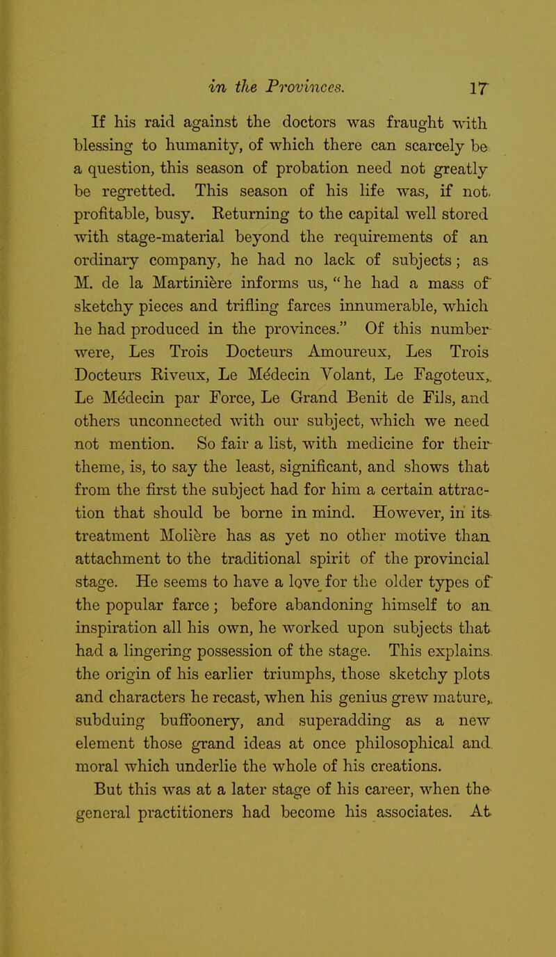 If his raid against the doctors was fraught with blessing to humanity, of which there can scarcely be a question, this season of probation need not greatly be regretted. This season of his life was, if not. profitable, busy. Returning to the capital well stored with stage-material beyond the requirements of an ordinary company, he had no lack of subjects; as M. de la Martini^re informs us,  he had a mass of sketchy pieces and trifling farces innumerable, which he had produced in the provinces. Of this number- were, Les Trois Docteurs Amoureux, Les Trois Docteurs Riveux, Le M^decin Volant, Le Fagoteux,, Le Mddecin par Force, Le Grand Benit de Fils, and others unconnected with our subject, which we need not mention. So fair a list, with medicine for their theme, is, to say the least, significant, and shows that from the first the subject had for him a certain attrac- tion that should be borne in mind. However, in its- treatment Moliere has as yet no other motive than attachment to the traditional spirit of the provincial stage. He seems to have a love^ for the older types of the popular farce; before abandoning himself to an inspiration all his own, he worked upon subjects that had a lingering possession of the stage. This explains, the origin of his earlier triumphs, those sketchy plots and characters he recast, when his genius grew mature,, subduing bufibonery, and superadding as a new element those grand ideas at once philosophical and moral which underlie the whole of his creations. But this was at a later stage of his career, when the general practitioners had become his associates. At