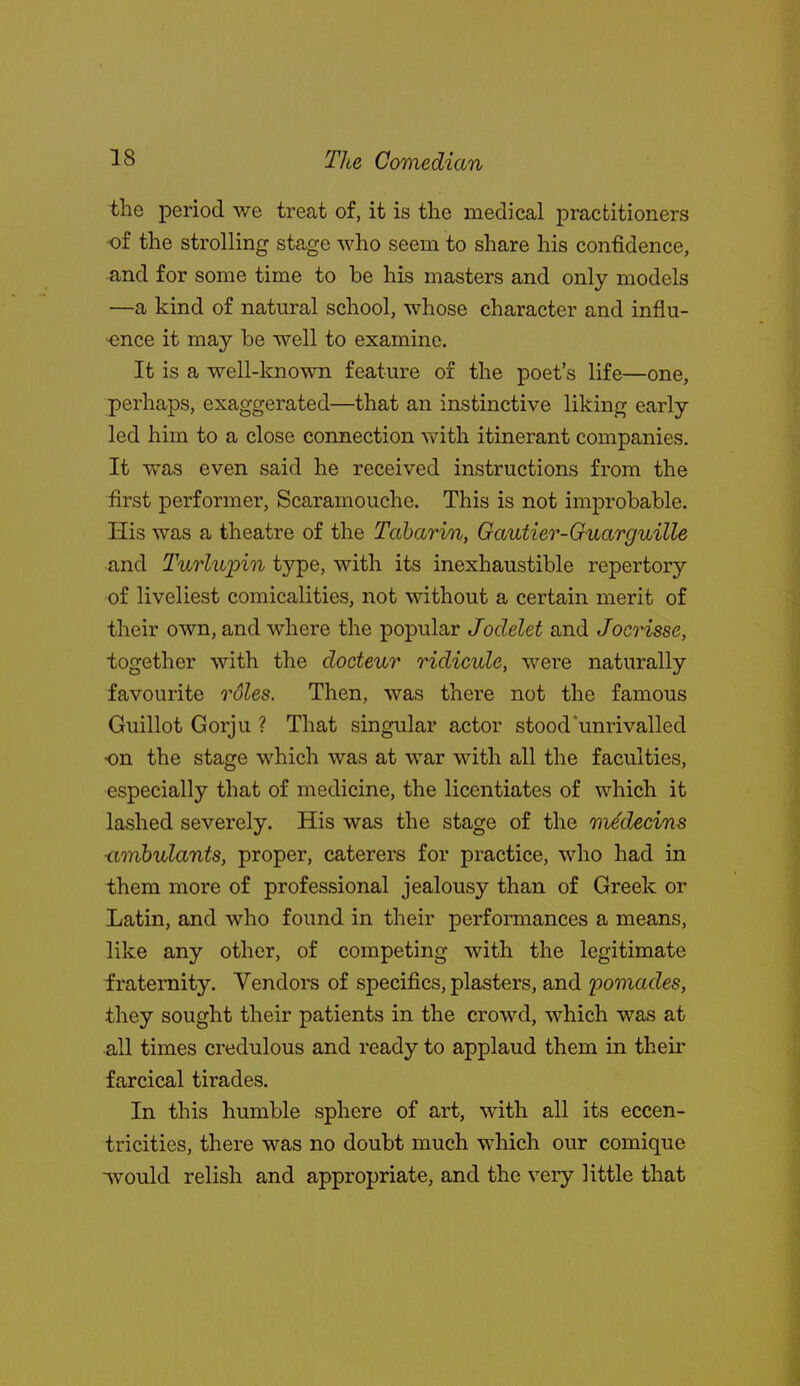 the period we treat of, it is the medical practitioners ■of the strolling stage who seem to share his confidence, and for some time to be his masters and only models —a kind of natural school, whose character and influ- ■ence it may be well to examine. It is a well-known feature of the poet's life—one, perhaps, exaggerated—that an instinctive liking early led him to a close connection with itinerant companies. It was even said he received instructions from the first performer, Scaramouche. This is not improbable. His was a theatre of the Taharin, Gautier-Guarguille and Turlupin type, with its inexhaustible repertory of liveliest comicalities, not without a certain merit of their own, and where the popular Jodelet and Jocrisse, together with the docteur ridicule, were naturally favourite roles. Then, was there not the famous Guillot Gorju ? That singular actor stood'unrivalled on the stage which was at war with all the faculties, especially that of medicine, the licentiates of which it lashed severely. His was the stage of the medecins ■amhulants, proper, caterers for practice, who had in them more of professional jealousy than of Greek or Latin, and who found in their performances a means, like any other, of competing with the legitimate fraternity. Vendors of specifics, plasters, and iwinades, they sought their patients in the crowd, which was at all times credulous and ready to applaud them in their farcical tirades. In this humble sphere of art, with all its eccen- tricities, there was no doubt much which our comique -^vould relish and appropriate, and the very little that