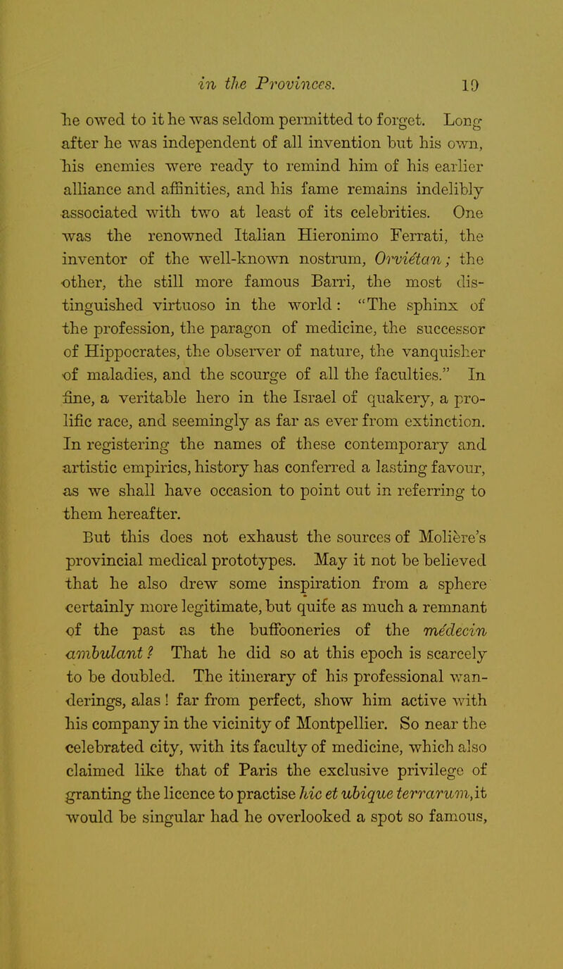 lie owed to it he was seldom permitted to forget. Long after he was independent of all invention but his own, his enemies were ready to remind him of his earlier alliance and aiSnities, and his fame remains indelibly- associated with two at least of its celebrities. One was the renowned Italian Hieronimo Ferrati, the inventor of the well-known nostrum, Orvietan; the other, the still more famous Barri, the most dis- tinguished virtuoso in the world: The sphinx of the profession, the paragon of medicine, the successor of Hippocrates, the observer of nature, the vanquisher •of maladies, and the scourge of all the faculties. In fine, a veritable hero in the Israel of quakery, a pro- lific race, and seemingly as far as ever from extinction. In registering the names of these contemporary and ?irtistic empirics, history has conferred a lasting favour, as we shall have occasion to point out in referring to them hereafter. But this does not exhaust the sources of Moliere's provincial medical prototypes. May it not be believed that he also drew some inspiration from a sphere certainly more legitimate, but qui£e as much a remnant of the past as the buffooneries of the medecin ambulant ? That he did so at this epoch is scarcely to be doubled. The itinerary of his professional wan- derings, alas! far from perfect, show him active with his company in the vicinity of Montpellier. So near the celebrated city, with its faculty of medicine, which also claimed like that of Paris the exclusive privilege of granting the licence to practise hie et ubique terraTum,ii would be singular had he overlooked a spot so famous.
