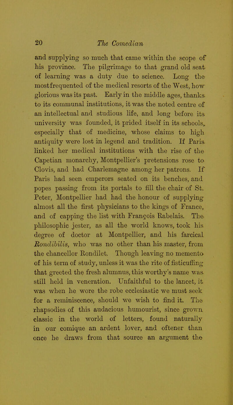 and supplying so much that came within the scope of his province. The pilgrimage to that grand old seat of learning was a duty due to science. Long the most frequented of the medical resorts of the West, how glorious was its past. Early in the middle ages, thanks to its communal institutions, it was the noted centre of an intellectual and studious life, and Jong before its university was founded, it prided itself in its schools,, especially that of medicine, whose claims to high antiquity were lost in legend and tradition. If Paris, linked her medical institutions with the rise of the Capetian monarchy, Montpellier's pretensions rose to Clovis, and had Charlemagne among her patrons. If Paris had seen emperors seated on its benches, and popes passing from its portals to fill the chair of St. Peter, Montpellier had had the honour of supplying almost all the first physicians to the kings of France, and of capping the list with Francois Rabelais. Th& philosophic jester, as all the world knows, took his degree of doctor at Montpellier, and his farcical RoncUbilis, who was no other than his master, from the chancellor Rondilet. Though leaving no memento^ of his term of study, unless it was the rite of fisticuffing that greeted the fresh alumnus, this worthy's name wa& still held in veneration. Unfaithful to the lancet, it was when he wore the robe ecclesiastic we must seek for a reminiscence, should we wish to find it. The rhapsodies of this audacious humourist, since grown classic in the world of letters, found naturally in our comique an ardent lover, and oftener than once he draws from that source an argument the