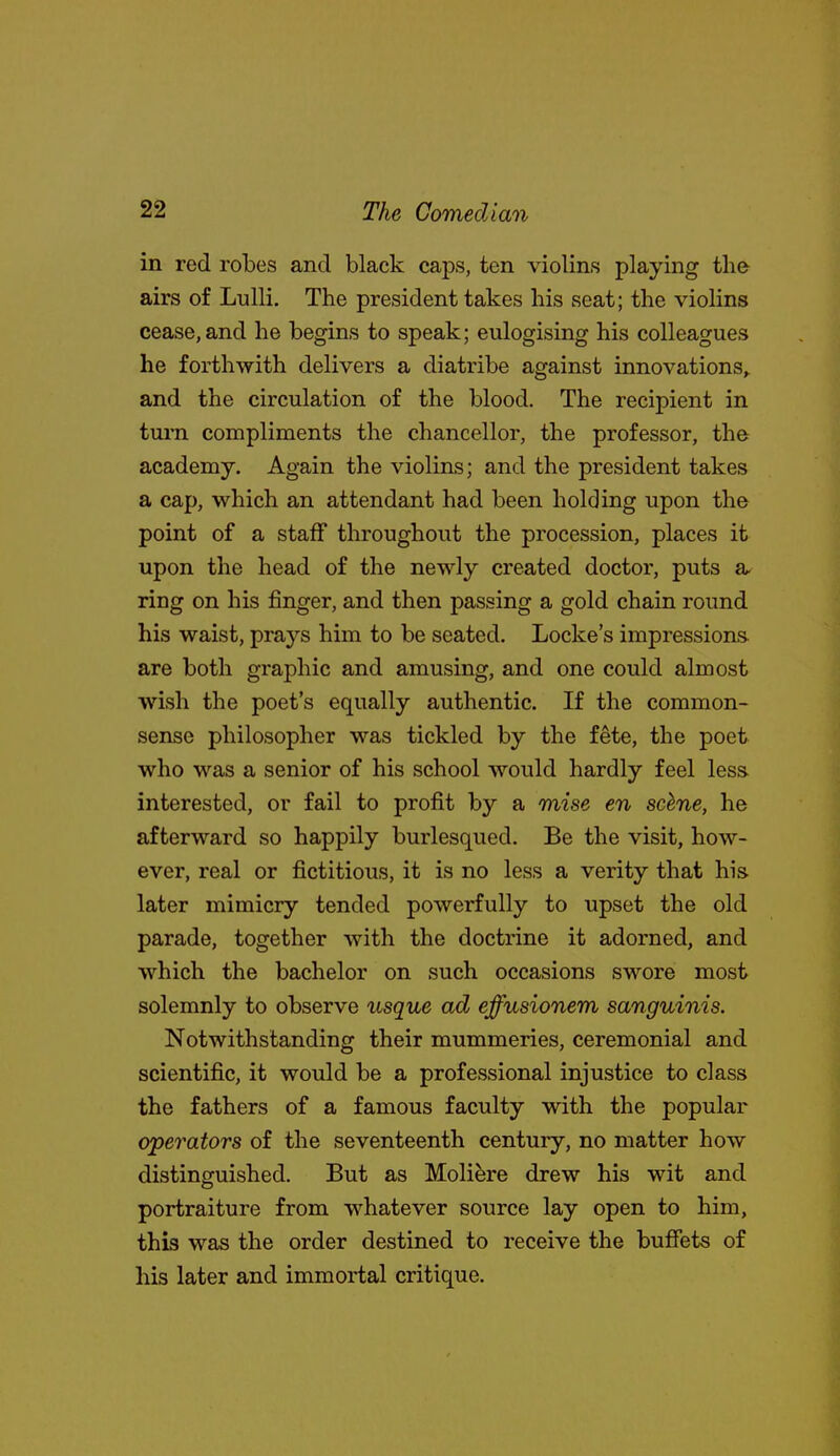in red robes and black caps, ten violins playing the airs of Lulli. The president takes his seat; the violins cease,and he begins to speak; eulogising his colleagues he forthwith delivers a diatribe against innovations,, and the circulation of the blood. The recipient in tm-n compliments the chancellor, the professor, the academy. Again the violins; and the president takes a cap, which an attendant had been holding upon the point of a staff throughout the procession, places it upon the head of the newly created doctor, puts a ring on his finger, and then passing a gold chain round his waist, prays him to be seated. Locke's impressions^ are both graphic and amusing, and one could almost wish the poet's equally authentic. If the common- sense philosopher was tickled by the fete, the poet who was a senior of his school would hardly feel less interested, or fail to profit by a mise en sc^ne, he afterward so happily burlesqued. Be the visit, how- ever, real or fictitious, it is no less a verity that his later mimicry tended powerfully to upset the old parade, together with the doctrine it adorned, and which the bachelor on such occasions swore most solemnly to observe usque ad effusionem sanguinis. Notwithstanding their mummeries, ceremonial and scientific, it would be a professional injustice to class the fathers of a famous faculty with the popular operators of the seventeenth century, no matter how distinguished. But as Moliere drew his wit and portraiture from whatever source lay open to him, this was the order destined to receive the buffets of his later and immortal critique.