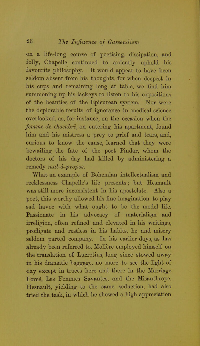 on a life-long course of poetising, dissipation, and folly, Chapelle continued to ardently uphold his favourite philosophy. It would appear to have been seldom absent from his thoughts, for when deepest in his cups and remaining long at table, we find him summoning up his lackeys to listen to his expositions of the beauties of the Epicurean system. Nor were the deplorable results of ignorance in medical science overlooked, as, for instance, on the occasion when the femme de chamhre, on entering his apartment, found him and his mistress a prey to grief and tears, and, curious to know the cause, learned that they were bewailing the fate of the poet Pindar, whom the doctors of his day had killed by administering a remedy mal-ci-propos. What an example of Bohemian intellectualism and recklessness Chapelle's life presents; but Hesnault was still more inconsistent in his apostolate. Also a poet, this worthy allowed his fine imagination to play sad havoc with what ought to be the model life. Passionate in his advocacy of materialism and irreligion, often refined and elevated in his writings, profligate and restless in his habits, he and misery seldom parted company. In his earlier days, as has already been referred to, Molifere employed himself on the translation of Lucretius, long since stowed away in his dramatic baggage, no more to see the light of day except in traces here and there in the Marriage Force, Les Femmes Savantes, and the Misanthrope. Hesnault, yielding to the same seduction, had also tried the task, in which he showed a high appreciation