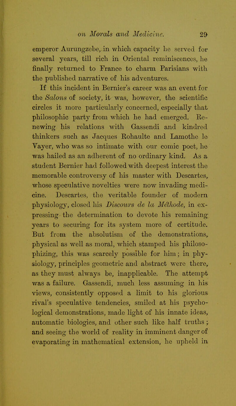 emperor Aiirmigzebe, in which capacity he served for several years, till rich in Oriental reminiscences, he finally returned to France to charm Parisians with the published narrative of his adventures. If this incident in Bernier's (lareer was an event for the Salons of society, it was, however, the scientific circles it more particularly concerned, especially that philosophic party from which he had emerged. Ee- newing his relations with Gassendi and kindred thinkers such as Jacques Rohaulte and Lamothe le Vayer, who was so intimate with our comic poet, he was hailed as an adherent of no ordinary kind. As a student Bernier had followed with deepest interest the memorable controversy of his master with Descartes, whose speculative novelties were now invading medi- cine. Descartes, the veritable founder of modern physiology, closed his Discolors de la Methode, in ex- pressing the determination to devote his remaining years to securing for its system more of certitude. But from the absolutism of the demonstrations,, physical as well as moral, which stamped his philoso- phizing, this was scarcely possible for him; in phy- siology, principles geometric and abstract were there, as they must always be, inapplicable. The attempt was a failure. Gassendi, much less assuming in his views, consistently opposed a limit to his glorious rival's speculative tendencies, smiled at his psycho- logical demonstrations, made light of his innate ideas, automatic biologies, and other such like half truths ; and seeing the world of reality in imminent danger of evaporating in mathematical extension, he upheld in