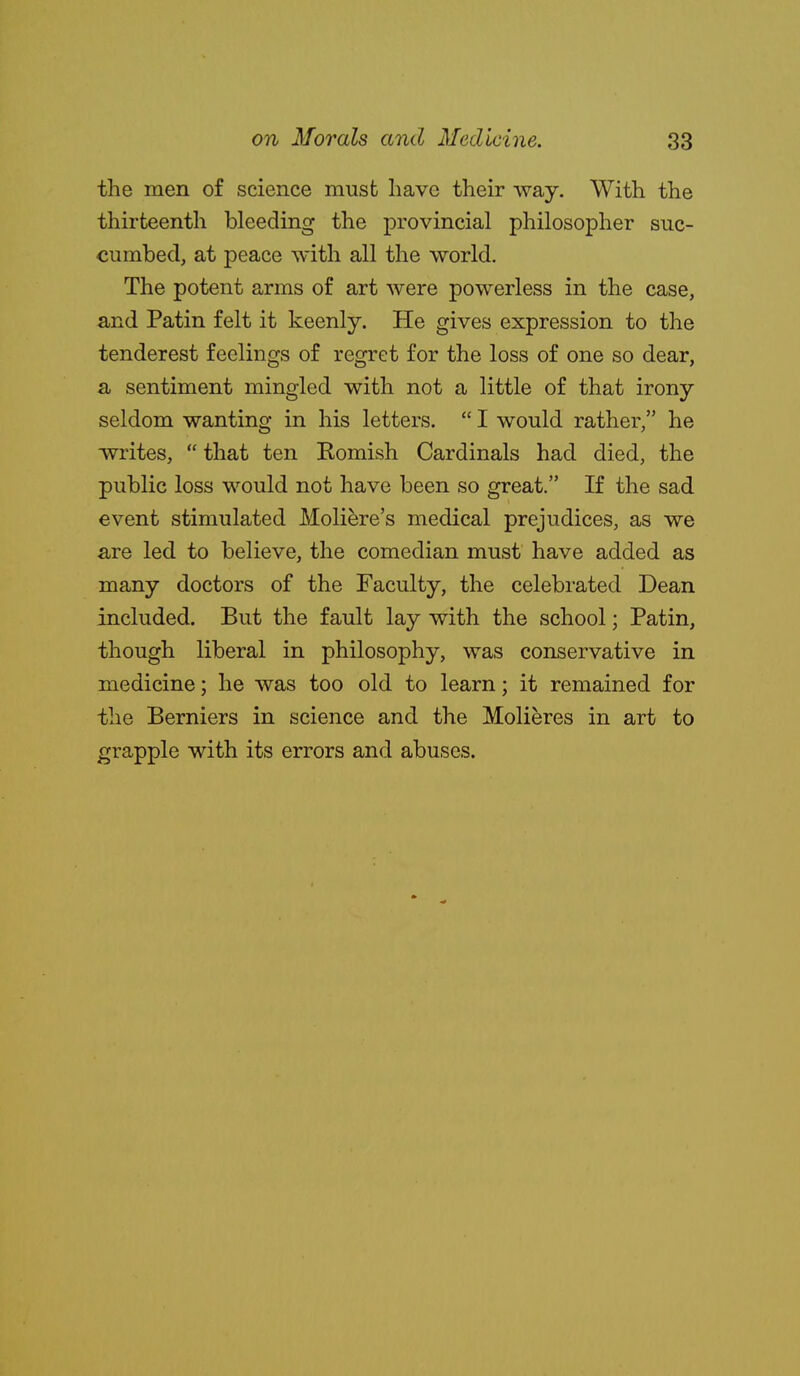 the men of science must have their way. With the thirteenth bleeding the provincial philosopher suc- cumbed, at peace with all the world. The potent arms of art were powerless in the case, and Patin felt it keenly. He gives expression to the tenderest feelings of regret for the loss of one so dear, a sentiment mingled with not a little of that irony seldom wanting in his letters.  I would rather, he writes, that ten Komish Cardinals had died, the public loss would not have been so great. If the sad event stimulated Moliere's medical prejudices, as we are led to believe, the comedian must have added as many doctors of the Faculty, the celebrated Dean included. But the fault lay with the school; Patin, though liberal in philosophy, was conservative in medicine; he was too old to learn; it remained for the Berniers in science and the Molieres in art to grapple with its errors and abuses.