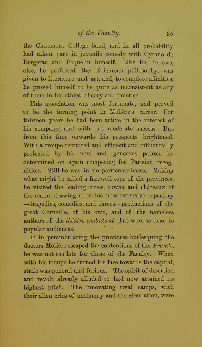 the Claremont College band, and in all probability- had taken part in juvenile comedy with Cyrano de Bergerac and Poquelin himself. Like his fellows, also, he professed the Epicurean philosophy, was given to literature and art, and, to complete affinities, he proved himself to be quite as inconsistent as any of them in his ethical theory and practice. This association was most fortunate, and proved to be the turning point in Moliere's career. For thirteen years he had been active in the interest of his company, and with but moderate success. But from this time onwards his prospects brightened. With a troupe recruited and efficient and influentially protected by his new and generous patron, he determined on again competing for Parisian recog- nition. Still he was in no particular haste. Making what might be called a farewell tour of the provinces, he visited the leading cities, towns, and chateaux of the realm, drawing upon his now extensive repertory —tragedies, comedies, and farces—productions of the great Corneille, of his own, and of the nameless authors of the theatre ambulant that were so dear to popular audiences. * ' If in perambulating the provinces burlesquing the doctors Moliere escaped the contentions of the FrondCy he was not too late for those of the Faculty. When with his troupe he turned his face towards the capital, strife was general and furious. The spirit of desertion and revolt already alluded to had now attained its highest pitch. The innovating rival camps, with their alien cries of antimony and the circulation, were