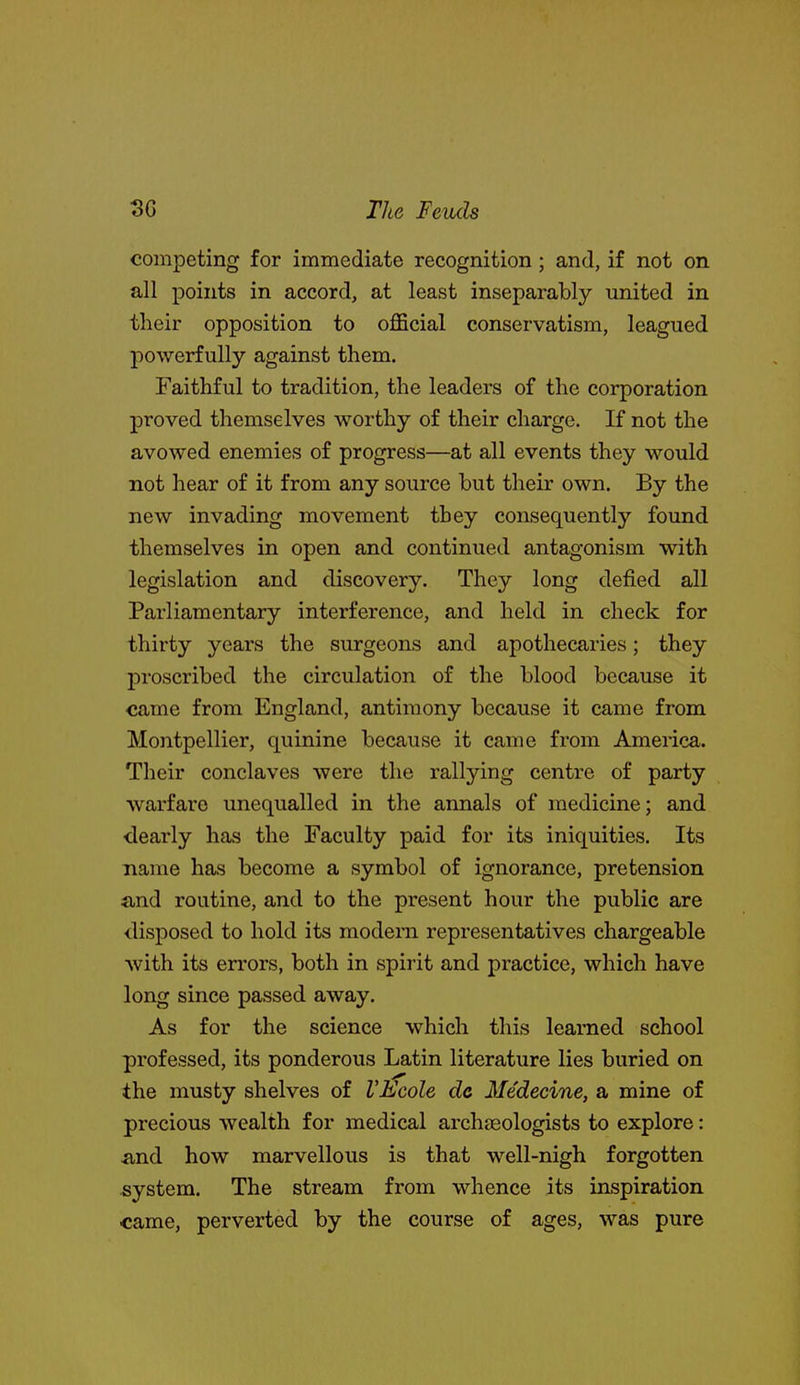 competing for immediate recognition ; and, if not on all points in accord, at least inseparably united in their opposition to oflScial conservatism, leagued powerfully against them. Faithful to tradition, the leaders of the corporation proved themselves worthy of their charge. If not the avowed enemies of progress—at all events they would not hear of it from any source but their own. By the new invading movement they consequently found themselves in open and continued antagonism with legislation and discovery. They long defied all Parliamentary interference, and held in check for thirty years the surgeons and apothecaries; they proscribed the circulation of the blood because it came from England, antimony because it came from Montpellier, quinine because it came from America. Their conclaves were the rallying centre of party warfare unequalled in the annals of medicine; and dearly has the Faculty paid for its iniquities. Its name has become a symbol of ignorance, pretension and routine, and to the present hour the public are disposed to hold its modem representatives chargeable with its errors, both in spirit and practice, which have long since passed away. As for the science which this learned school professed, its ponderous Latin literature lies buried on the musty shelves of VEcole dc Medecine, a mine of precious wealth for medical archaeologists to explore: and how marvellous is that well-nigh forgotten system. The stream from whence its inspiration came, perverted by the course of ages, was pure