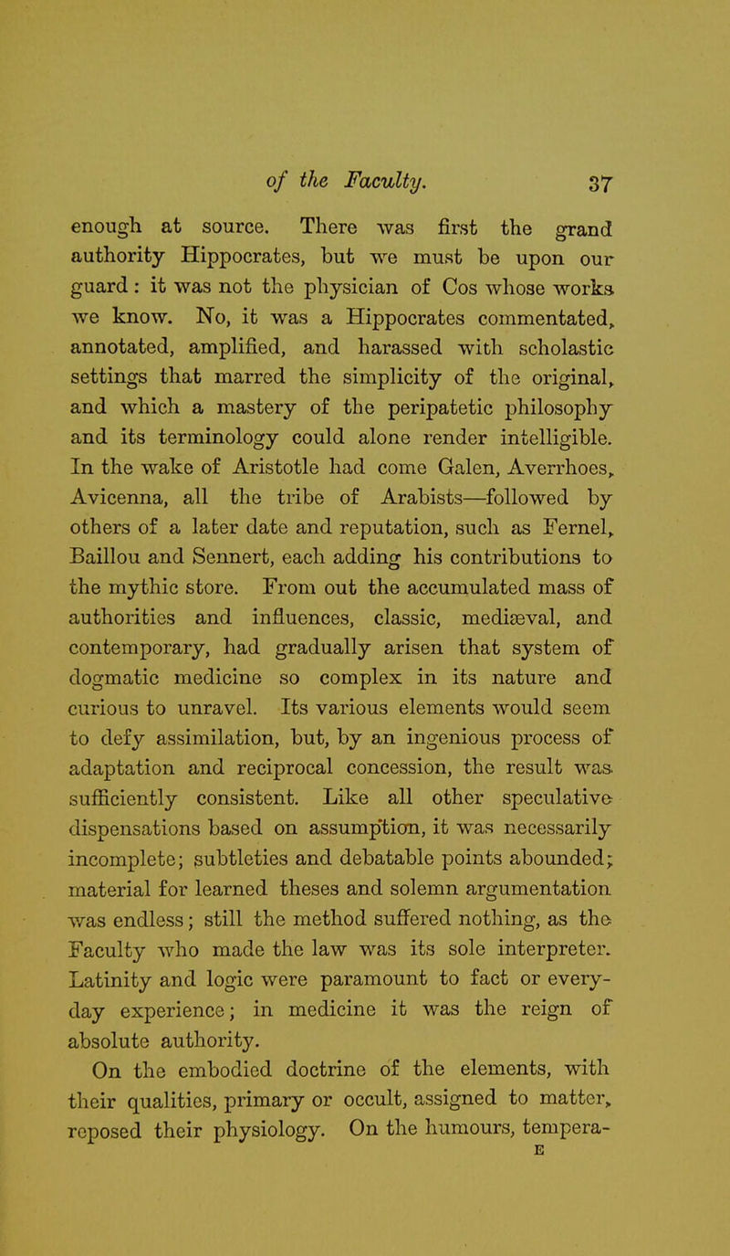 enough at source. There was first the grand authority Hippocrates, but we must be upon our guard : it was not the physician of Cos whose works we know. No, it was a Hippocrates commentated, annotated, amplified, and harassed with scholastic settings that marred the simplicity of the original,, and which a mastery of the peripatetic philosophy and its terminology could alone render intelligible. In the wake of Aristotle had come Galen, Averrhoes,. Avicenna, all the tribe of Arabists—followed by others of a later date and reputation, such as Fernel,. Baillou and Sennert, each adding his contributions to the mythic store. From out the accumulated mass of authorities and influences, classic, mediasval, and contemporary, had gradually arisen that system of dogmatic medicine so complex in its nature and curious to unravel. Its various elements would seem to defy assimilation, but, by an ingenious process of adaptation and reciprocal concession, the result was. sufficiently consistent. Like all other speculative- dispensations based on assump'tion, it was necessarily incomplete; subtleties and debatable points abounded; material for learned theses and solemn argumentation was endless; still the method suffered nothing, as the Faculty who made the law was its sole interpreter. Latinity and logic were paramount to fact or every- day experience; in medicine it was the reign of absolute authority. On the embodied doctrine of the elements, with their qualities, primary or occult, assigned to matter,, reposed their physiology. On the humours, tempera- E