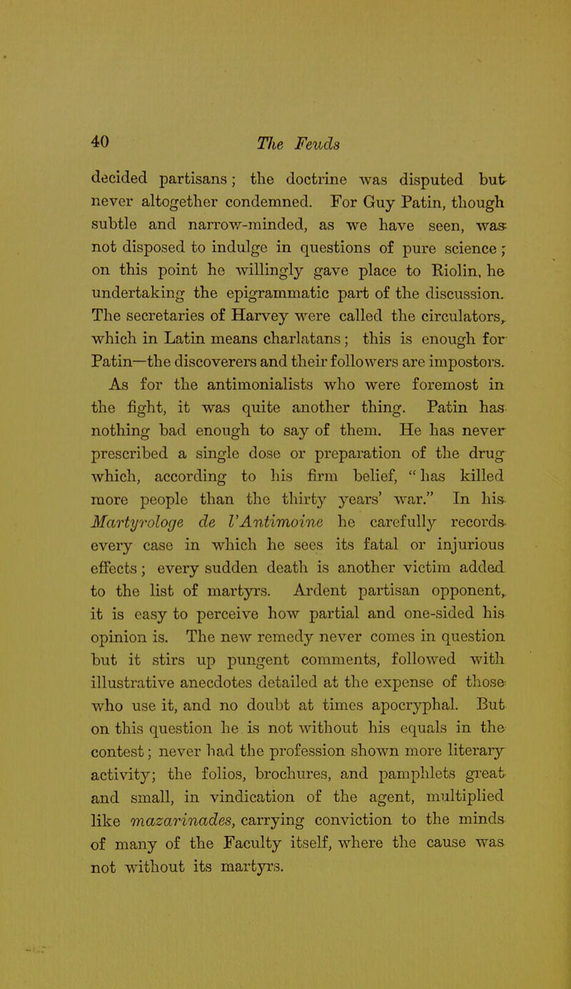 decided partisans; the doctrine was disputed but never altogether condemned. For Guy Patin, though subtle and narrow-minded, as we have seen, was: not disposed to indulge in questions of pure science; on this point he willingly gave place to Riolin. he undertaking the epigrammatic part of the discussion. The secretaries of Harvey were called the circulators,, which in Latin means charlatans; this is enough for Patin—the discoverers and their followers are impostors. As for the antimonialists who were foremost in the fight, it was quite another thing. Patin has nothing bad enough to say of them. He has never prescribed a single dose or preparation of the drug which, according to his firm belief,  has killed more people than the thirty years' war. In his Martyrologe de VAntimoine he carefully records- every case in which he sees its fatal or injurious effects; every sudden death is another victim added to the list of martyrs. Ardent partisan opponent^ it is easy to perceive how partial and one-sided his opinion is. The new remedy never comes in question but it stirs up pungent comments, followed with illustrative anecdotes detailed at the expense of those^ who use it, and no doubt at times apocryphal. But on this question he is not without his equals in the contest; never had the profession shown more literar}^ activity; the folios, brochures, and pamphlets great and small, in vindication of the agent, multiplied like mazarinades, carrying conviction to the minds of many of the Faculty itself, where the cause was not without its martyrs.