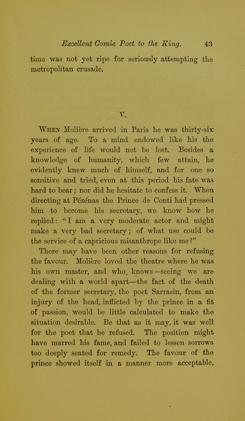 time was not yet ripe for seriously attempting the metropolitan crusade. V. When Moli^re arrived in Paris he was thirty-six years of age. To a mind endowed like his the experience of life would not be lost. Besides a knowledge of humanity, which few attain, he evidently knew much of himself, and for one so sensitive and tried, even at this period his fate was hard to bear; nor did he hesitate to confess it. When directing at P^zdnas the Prince de Conti had pressed him to become his secretary, we know how he replied:  I am a very moderate actor and might make a very bad secretary; of what use could be the service of a capricious misanthrope like me? There may have been other reasons for refusing the favour. Moliere loved the theatre where he was his own master, and who. knows—seeing we are dealing with a world apart—the fact of the death of the former secretary, the poet Sarrasin, from an injury of the head, inflicted by the prince in a fit of passion, would be little calculated to make the situation desirable. Be that as it may, it was well for the poet that he refused. The position might have marred his fame, and failed to lessen sorrows too deeply seated for remedy. The favour of the prince showed itself in a manner more acceptable.