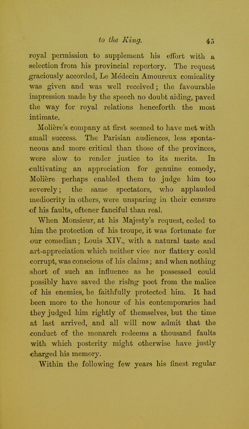 royal permission to supplement his effort with a selection from his provincial repertory. The request graciously accorded, Le M^decin Amoureux comicality was given and was well received; the favourable impression made by the speech no doubt aiding, paved the way for royal relations henceforth the most intimate. Moliere's company at first seemed to have met with small success. The Parisian audiences, less sponta- neous and more critical than those of the provinces, were slow to render justice to its merits. In cultivating an appreciation for genuine comedy, Moliere perhaps enabled them to judge him too severely; the same spectators, who applauded mediocrity in others, were unsparing in their censure of his faults, oftener fanciful than real. When Monsieur, at his Majesty's request, ceded to him the protection of his troupe, it was fortunate for our comedian; Louis XIV., with a natural taste and a,rt-appreciation which neither vice nor flattery could corrupt, was conscious of his claims; and when nothing short of such an influence as he possessed could possibly have saved the risJng- poet from the malice of his enemies, he faithfully protected him. It had been more to the honour of his contemporaries had they judged him rightly of themselves, but the time at last arrived, and all will now admit that the conduct of the monarch redeems a thousand faults with which posterity might otherwise have justly charged his memory. Within the following few years his finest regular