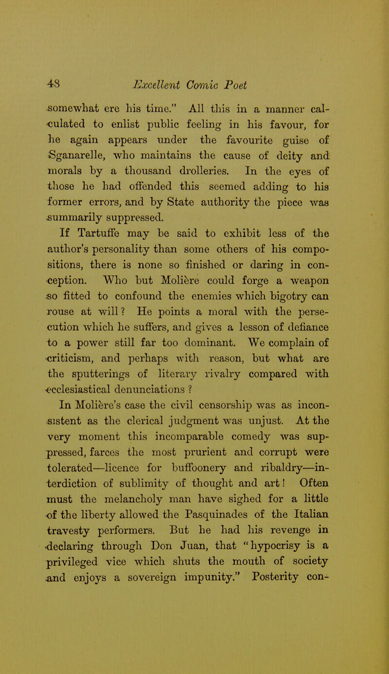 .somewhat ere his time. All this in a manner cal- culated to enlist public feeling in his favour, for he again appears under the favourite guise of Sganarelle, who maintains the cause of deity and morals by a thousand drolleries. In the eyes of those he had offended this seemed adding to his former errors, and by State authority the piece was summarily suppressed. If TartufFe may be said to exhibit less of the author's personality than some others of his compo- sitions, there is none so finished or daring in con- ception. Who but Molifere could forge a weapon «o fitted to confound the enemies which bigotry can rouse at will ? He points a moral with the perse- cution which he sufiers, and gives a lesson of defiance to a power still far too dominant. We complain of criticism, and perhaps with reason, but what are the sputterings of literary rivalry compared with <ecclesiastical denunciations ? In Moliere's case the civil censorship was as incon- sistent as the clerical judgment was unjust. At the very moment this incomparable comedy was sup- pressed, farces the most prurient and corrupt were tolerated—licence for buffoonery and ribaldry—in- terdiction of sublimity of thought and art! Often must the melancholy man have sighed for a little of the liberty allowed the Pasquinades of the Italian travesty performers. But he had his revenge in <ieclaring through Don Juan, that hypocrisy is a privileged vice which shuts the mouth of society And enjoys a sovereign impunity. Posterity con-