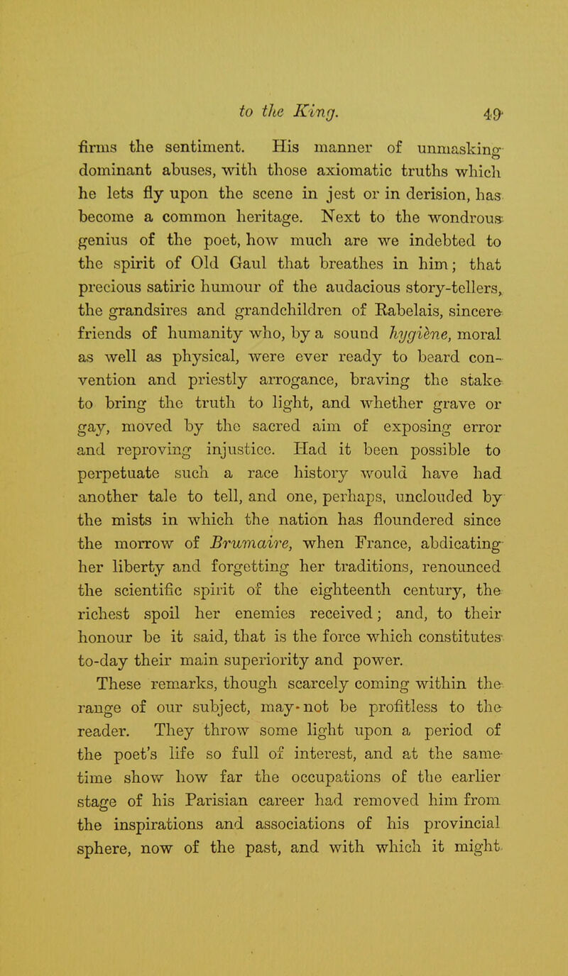 firms the sentiment. His iiianiier of unniaskiiisf dominant abuses, with those axiomatic truths whicli he lets fly upon the scene in jest or in derision, has become a common heritage. Next to the wondrous genius of the poet, how much are we indebted to the spirit of Old Gaul that breathes in him; that precious satiric humour of the audacious story-tellers,, the grandsires and grandchildren of Kabelais, sincere friends of humanity who, by a sound hygiene, moral as well as physical, were ever ready to beard con- vention and priestly arrogance, braving the stake to bring the truth to light, and whether grave or gay, moved by the sacred aim of exposing error and reproving injustice. Had it been possible to perpetuate such a race history would have had another tale to tell, and one, perhaps, unclouded by the mists in which the nation has floundered since the morrow of Brumaire, when France, abdicating her liberty and forgetting her traditions, renounced the scientific spirit of the eighteenth century, the richest spoil her enemies received; and, to their honour be it said, that is the force which constitutes- to-day their main superiority and power. These remarks, though scarcely coming within the range of our subject, may-not be profitless to the reader. They throw some light upon a period of the poet's life so full of interest, and at the same- time shov/ how far the occupations of the earlier stacre of his Parisian career had removed him from the inspirations and associations of his provincial sphere, now of the past, and with which it might-