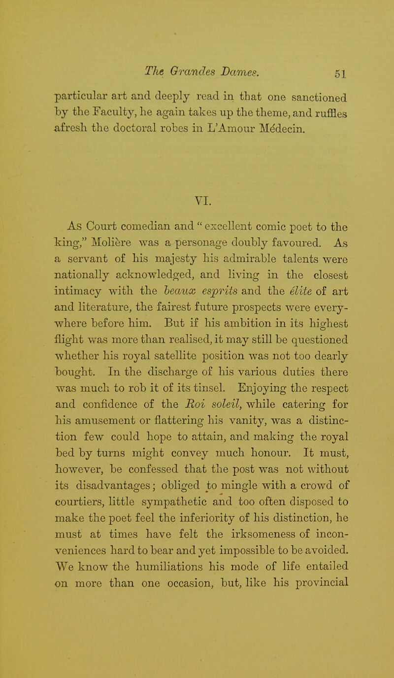 particular art and deeply read in that one sanctioned by the Faculty, he again takes up the theme, and ruffles afresh the doctoral robes in L'Amour Mddecin. VI. As Court comedian and  excellent comic poet to the king, Moliere was a personage doubly favoured. As a servant of his majesty his admirable talents were nationally acknowledged, and living in the closest intimacy with the beaux esprits and the elite of art and literature, the fairest future prospects were every- where before him. But if his ambition in its highest flight was more than realised, it may still be questioned whether his royal satellite position was not too dearly bought. In the discharge of his various duties there was much to rob it of its tinsel. Enjoying the respect and confidence of the Roi soleil, while catering for his amusement or flattering his vanity, was a distinc- tion few could hope to attain, and making the royal bed by turns might convey much honour. It must, however, be confessed that the post was not without its disadvantages; obliged to mingle with a crowd of courtiers, little sympathetic and too often disposed to make the poet feel the inferiority of his distinction, he must at times have felt the irksomeness of incon- veniences hard to bear and yet impossible to be avoided. We know the humiliations his mode of life entailed on more than one occasion, but, like his provincial