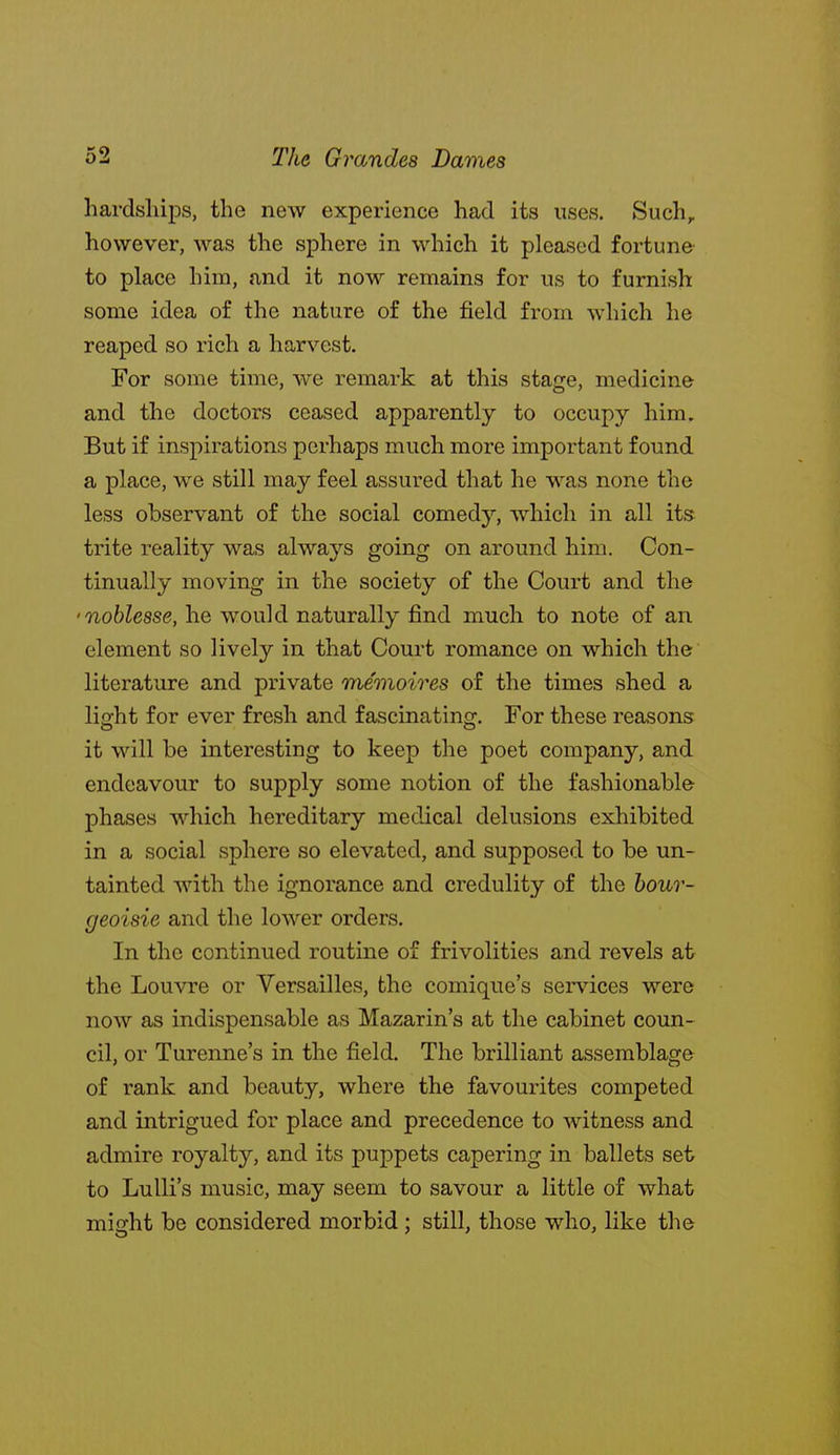 hardships, the new experience had its uses. Such, however, was the sphere in which it pleased fortune to place him, and it now remains for us to furnish some idea of the nature of the field from which he reaped so rich a harvest. For some time, we remark at this stage, medicine and the doctors ceased apparently to occupy him. But if inspirations perhaps much more important found a place, we still may feel assured that he M^as none the less observant of the social comedy, which in all its trite reality was alwaj'^s going on around him. Con- tinually moving in the society of the Court and the 'noblesse, he would naturally find much to note of an element so lively in that Court romance on which the literature and private memoires of the times shed a light for ever fresh and fascinating. For these reasons it will be interesting to keep the poet company, and endeavour to supply some notion of the fashionable phases which hereditary medical delusions exhibited in a social sphere so elevated, and supposed to be un- tainted with the ignorance and credulity of the bour- geoisie and the lower orders. In the continued routine of frivolities and revels at the Louvre or Versailles, the comique's services were now as indispensable as Mazarin's at the cabinet coun- cil, or Turenne's in the field. The brilliant assemblage of rank and beauty, where the favourites competed and intrigued for place and precedence to witness and admire royalty, and its puppets capering in ballets set to LuUrs music, may seem to savour a little of what might be considered morbid ; still, those who, like the