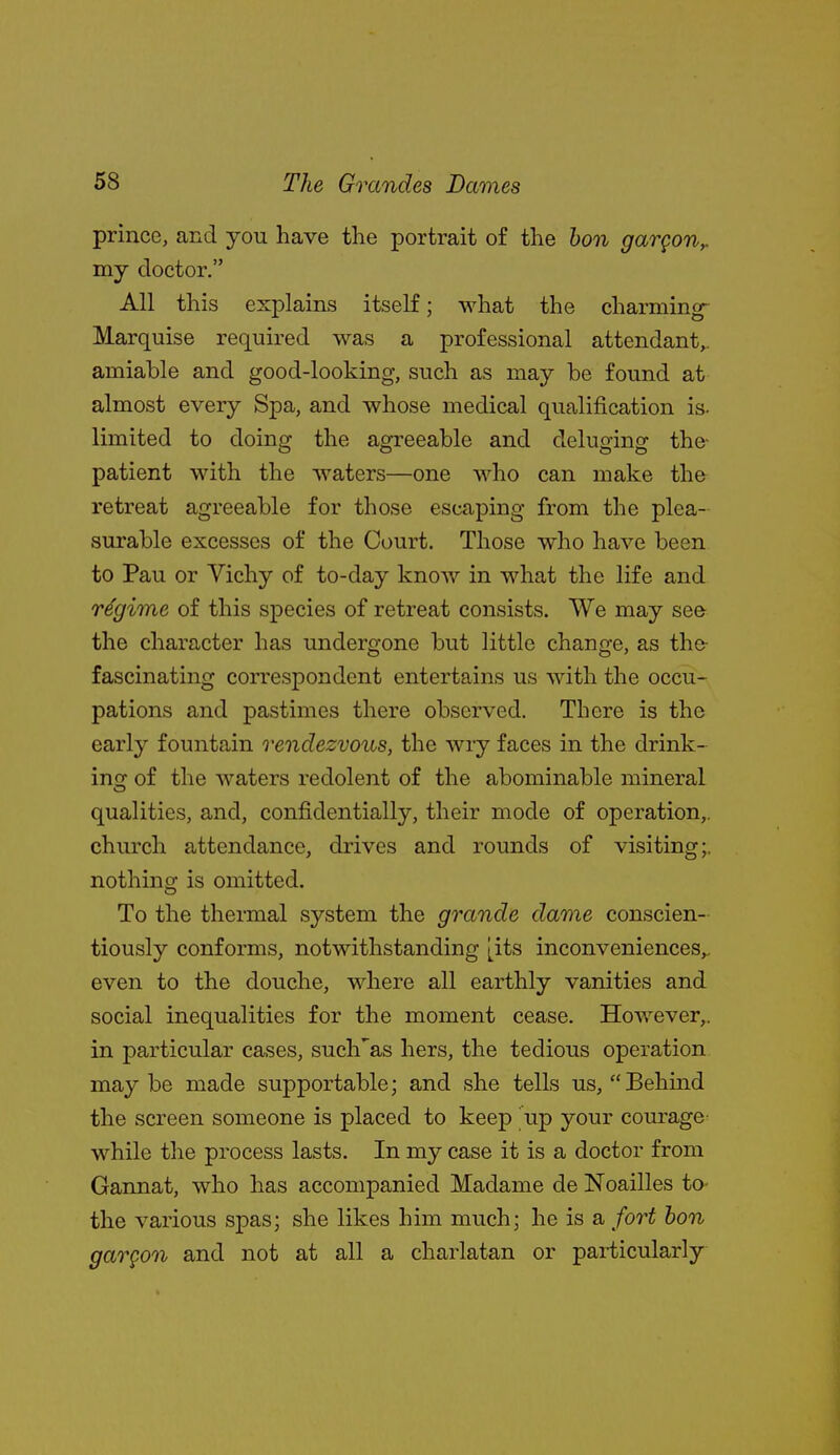 prince, and you have the portrait of the hon gargon,. my doctor. All this explains itself; what the charming- Marquise required was a professional attendant,, amiable and good-looking, such as may be found at almost every Spa, and whose medical qualification is. limited to doing the agreeable and deluging the- patient with the waters—one who can make the retreat agreeable for those escaping from the plea- surable excesses of the Court. Those who have been to Pau or Vichy of to-day know in what the life and regime of this species of retreat consists. We may se& the character has undergone but little change, as the- fascinating correspondent entertains us with the occu- pations and pastimes there observed. There is the early fountain rendezvous, the wry faces in the drink- incr of the waters redolent of the abominable mineral O qualities, and, confidentially, their mode of operation,, church attendance, drives and rounds of visiting;, nothing is omitted. To the thermal system the grande dame conscien- tiously conforms, notwithstanding [its inconveniences,, even to the douche, where all earthly vanities and social inequalities for the moment cease. However,, in particular cases, such'as hers, the tedious operation maybe made supportable; and she tells us, Behmd the screen someone is placed to keep up your courage while the process lasts. In my case it is a doctor from Gannat, who has accompanied Madame de Noailles to- the various spas; she likes him much; he is a fort hon gargon and not at all a charlatan or particularly