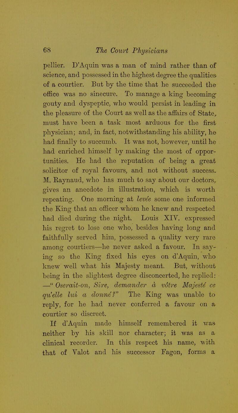 pellier. D'Aquin was a man of mind rather than of science, and possessed in the highest degree the qualities, of a courtier. But by the time that he succeeded the office was no sinecure. To manage a king becoming gouty and dyspeptic, who would persist in leading in the pleasure of the Court as Avell as the affairs of State, must have been a task most arduous for the first physician; and, in fact, notwithstanding his ability, he had finally to succumb. It was not, however, until he had enriched himself by making the most of oppor- tunities. He had the reputation of being a great solicitor of royal favours, and not without success, M. Raynaud, who has much to say about our doctors,, gives an anecdote in illustration, which is worth repeating. One morning at levee some one informed the King that an ofiicer whom he knew and respected had died during the night. Louis XIV. expressed his regret to lose one who, besides having long and faithfully served him, possessed a quality very rare among courtiers—he never asked a favour. In say- ing so the King fixed his eyes on d'Aquin, who knew well what his Majesty meant. But, without being in the slightest degree disconcerted, he replied: — Oserait-on, Sire, demander d voire Majeste ce qu'elle lui a donne? The King was unable to reply, for he had never conferred a favour on a courtier so discreet. If d'Aquin made himself remembered it was neither by his skill nor character; it was as a clinical recorder. In this respect his name, with that of Valot and his successor Fagon, forms a