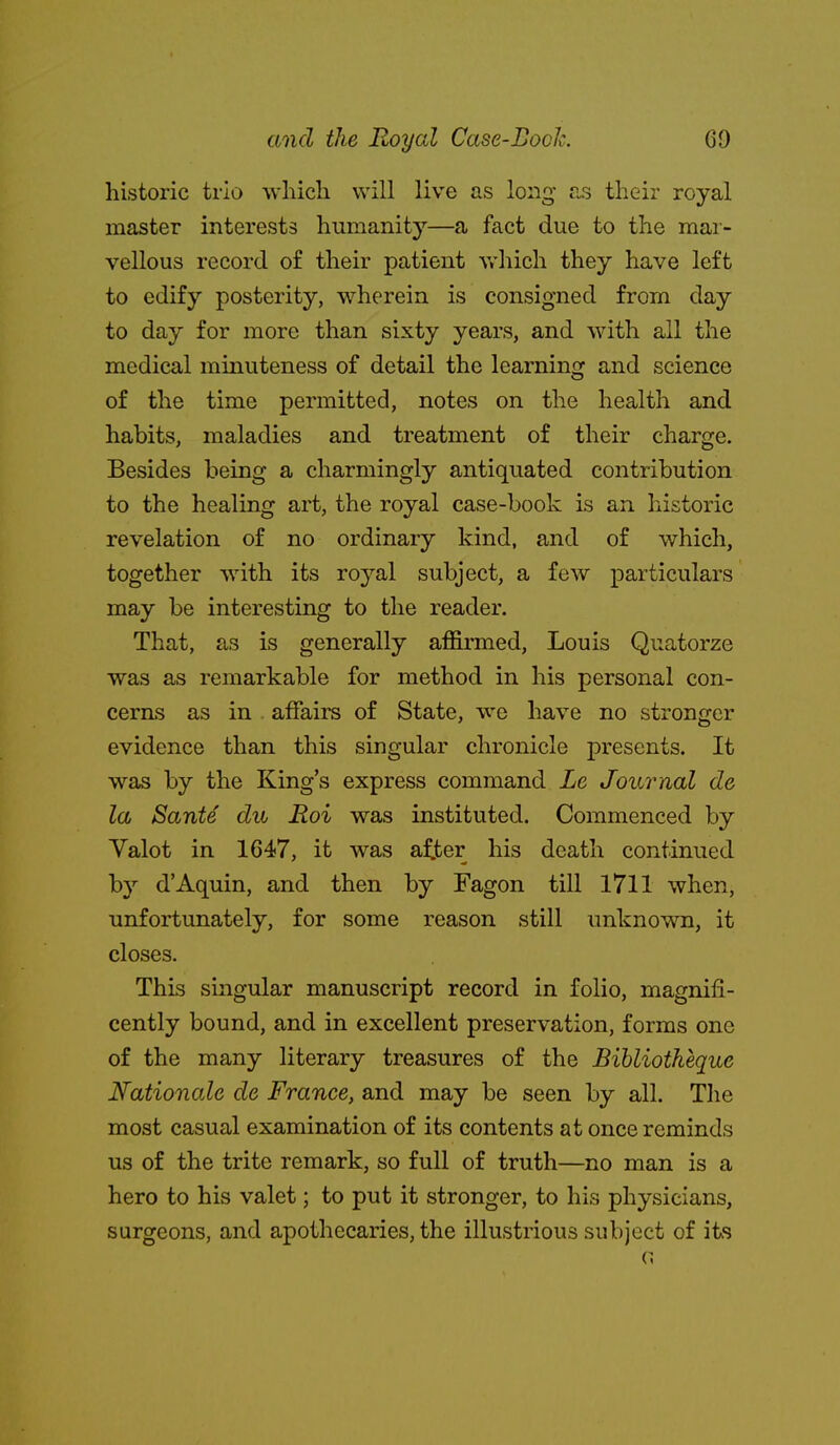 historic trio which will live as long £is their royal master interests humanity—a fact due to the mar- vellous record of their patient vrhich they have left to edify posterity, wherein is consigned from day to day for more than sixty years, and with all the medical minuteness of detail the learning and science of the time permitted, notes on the health and habits, maladies and treatment of their charge. Besides being a charmingly antiquated contribution to the healing art, the royal case-book is an historic revelation of no ordinary kind, and of which, together with its royal subject, a few particulars may be interesting to the reader. That, as is generally affirmed, Louis Quatorze was as remarkable for method in his personal con- cerns as in affairs of State, we have no stronger evidence than this singular chronicle presents. It was by the King's express command Le Journal do la Sante du Roi was instituted. Commenced by Yalot in 1647, it was a^jber his death continued by d'Aquin, and then by Fagon till 1711 when, unfortunately, for some reason still unknown, it closes. This singular manuscript record in folio, magnifi- cently bound, and in excellent preservation, forms one of the many literary treasures of the Bihliotkeque Nationale de France, and may be seen by all. The most casual examination of its contents at once reminds us of the trite remark, so full of truth—no man is a hero to his valet; to put it stronger, to his physicians, surgeons, and apothecaries, the illustrious subject of its