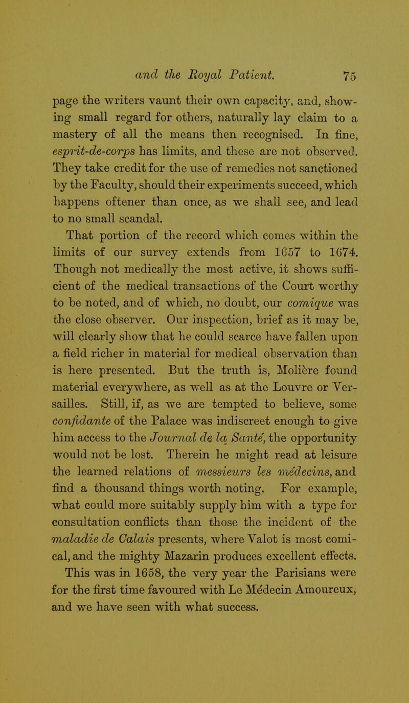 page the writers vaunt their own capacity, and, show- ing small regard for others, naturally lay claim to a mastery of all the means then recognised. In fine, esprit-de-corps has limits, and these are not observed. They take credit for the use of remedies not sanctioned by the Faculty, should their experiments succeed, which happens oftener than once, as we shall see, and lead to no small scandal. That portion of the record which comes within the limits of our survey extends from 1G57 to 1674. Though not medically the most active, it shows suffi- cient of the medical transactions of the Court worthy to be noted, and of which, no doubt, our comique was the close observer. Our inspection, brief as it may be, will clearly show that he could scarce have fallen upon a field richer in material for medical observation than is here presented. But the truth is, Moliere found material everywhere, as well as at the Louvre or Ver- sailles. Still, if, as we are tempted to believe, some confidante of the Palace was indiscreet enough to give him access to the Journal de la Sante, the opportunity would not be lost. Therein he might read at leisure the learned relations of messieurs les medecins, and find a thousand things worth noting. For example, what could more suitably supply him with a type for consultation conflicts than those the incident of the maladie de Calais presents, where Valot is most comi- cal, and the mighty Mazarin produces excellent efiects. This was in 1658, the very year the Parisians were for the first time favoured with Le M^decin Amoureux, and we have seen with what success.