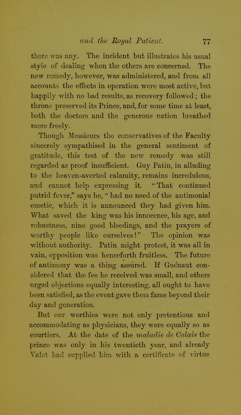 there was any. The incident but illustrates his usual style of dealing when the others are concerned. The new rcraed\^, however, was administered, and from all accountrs the effects in operation were most active, but happily with no bad results, as recovery followed; the throne preserved its Prince, and, for some time at least, both the doctors and the generous nation breathed more freely. Though Messieurs the conservatives of the Faculty sincerely sympathised in the general sentiment of gratitude, this test of the new remedy was still regarded as proof insufficient. Guy Patin, in alluding to the heaven-averted calamity, remains incredulous, and cannot help expressing it. That continued putrid fever, says he,  had no need of the antimonial emetic, which it is announced they had given him. What saved the king was his innocence, his age, and robustness, nine good bleedings, and the prayers of worthy people like ourselves! The opinion was without authority. Patin might protest, it was all in vain, opposition was henceforth fruitless. The future of antimony was a thing assured. If Gudnaut con- sidered that the fee he received was small, and others urged objections equally interesting, all ought to have been satisfied, as the event gave them fame beyond their day and generation. But our worthies were not only pretentious and accommodating as physicians, they were equally so as courtiers. At the date of the maladie de Calais the prince was only in his twentieth year, and already Valot had supplied him with a certificate of virtue