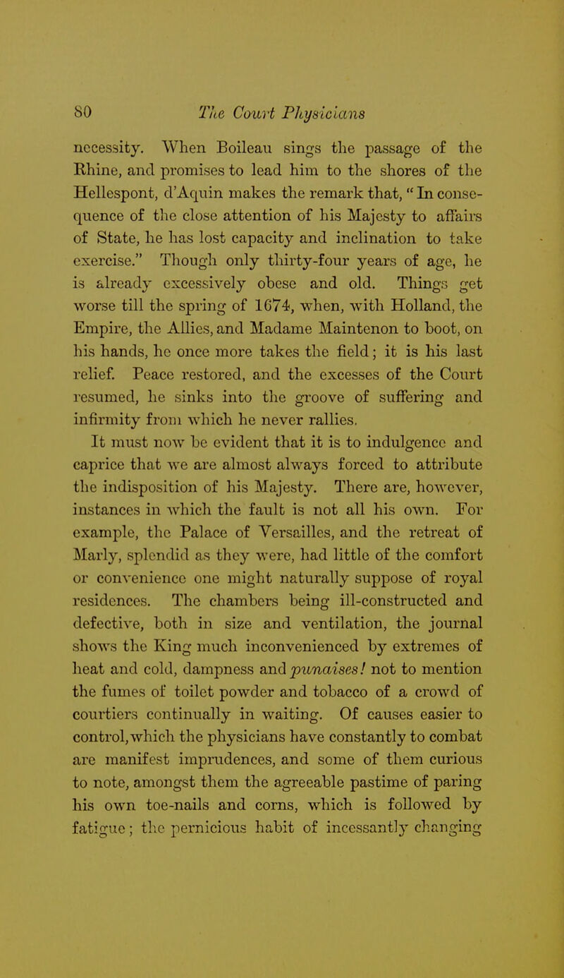 necessity. When Boileau sings the passage of the Rhine, and promises to lead him to the shores of the Hellespont, d'Aquin makes the remark that,  In conse- quence of the close attention of his Majesty to affairs of State, he has lost capacity and inclination to take exercise. Though only thirty-four years of age, he is already excessively obese and old. Things get worse till the spring of 1674, when, w^ith Holland, the Empire, the Allies, and Madame Maintenon to boot, on his hands, he once more takes the field; it is his last relief. Peace restored, and the excesses of the Court resumed, he sinks into the groove of suffering and infirmity from which he never rallies. It must now be evident that it is to indulgence and caprice that we are almost always forced to attribute the indisposition of his Majesty. There are, however, instances in which the fault is not all his own. For example, the Palace of Versailles, and the retreat of Marly, splendid as they were, had little of the comfort or convenience one might naturally suppose of royal residences. The chambers being ill-constructed and defective, both in size and ventilation, the journal shows the King much inconvenienced by extremes of heat and cold, dampness and punaises! not to mention the fumes of toilet powder and tobacco of a crowd of courtiers continually in waiting. Of causes easier to control, which the physicians have constantly to combat are manifest imprudences, and some of them curious to note, amongst them the agreeable pastime of paring his own toe-nails and corns, which is followed by fatigue; the pernicious habit of incessantly changing