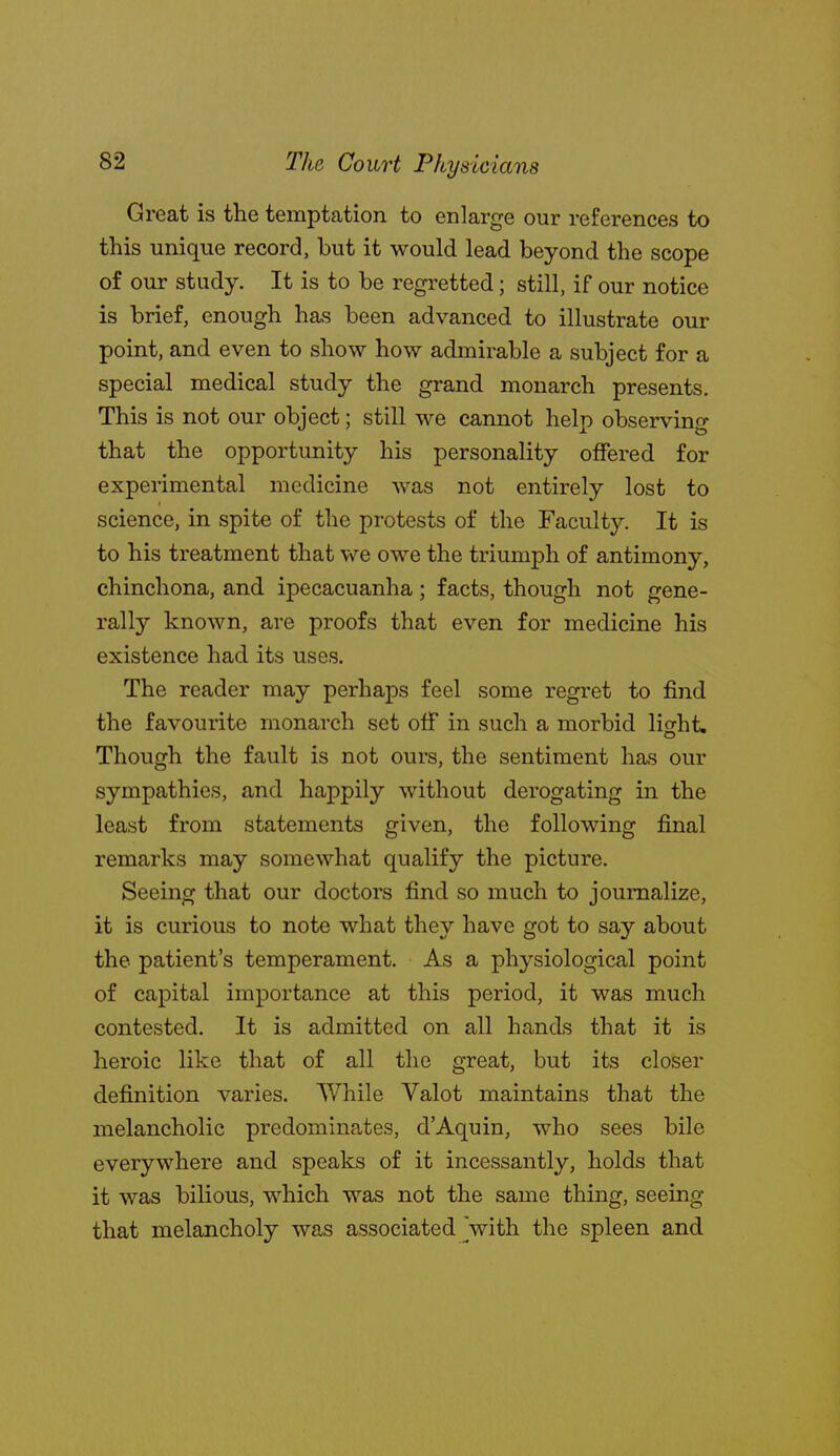 Great is the temptation to enlarge our references to this unique record, but it would lead beyond the scope of our study. It is to be regretted; still, if our notice is brief, enough has been advanced to illustrate our point, and even to show how admirable a subject for a special medical study the grand monarch presents. This is not our object; still we cannot help observing that the opportunity his personality offered for experimental medicine was not entirely lost to science, in spite of the protests of the Faculty. It is to his treatment that we owe the triumph of antimony, chinchona, and ipecacuanha; facts, though not gene- rally known, are proofs that even for medicine his existence had its uses. The reader may perhaps feel some regret to find the favourite monarch set off in such a morbid light. Though the fault is not ours, the sentiment has our sympathies, and happily without derogating in the least from statements given, the following final remarks may somewhat qualify the picture. Seeing that our doctors find so much to journalize, it is curious to note what they have got to say about the patient's temperament. As a physiological point of capital importance at this period, it was much contested. It is admitted on all hands that it is heroic like that of all the great, but its closer definition varies. While Valot maintains that the melancholic predominates, d'Aquin, who sees bile everywhere and speaks of it incessantly, holds that it was bilious, which was not the same thing, seeing that melancholy was associated 'with the spleen and