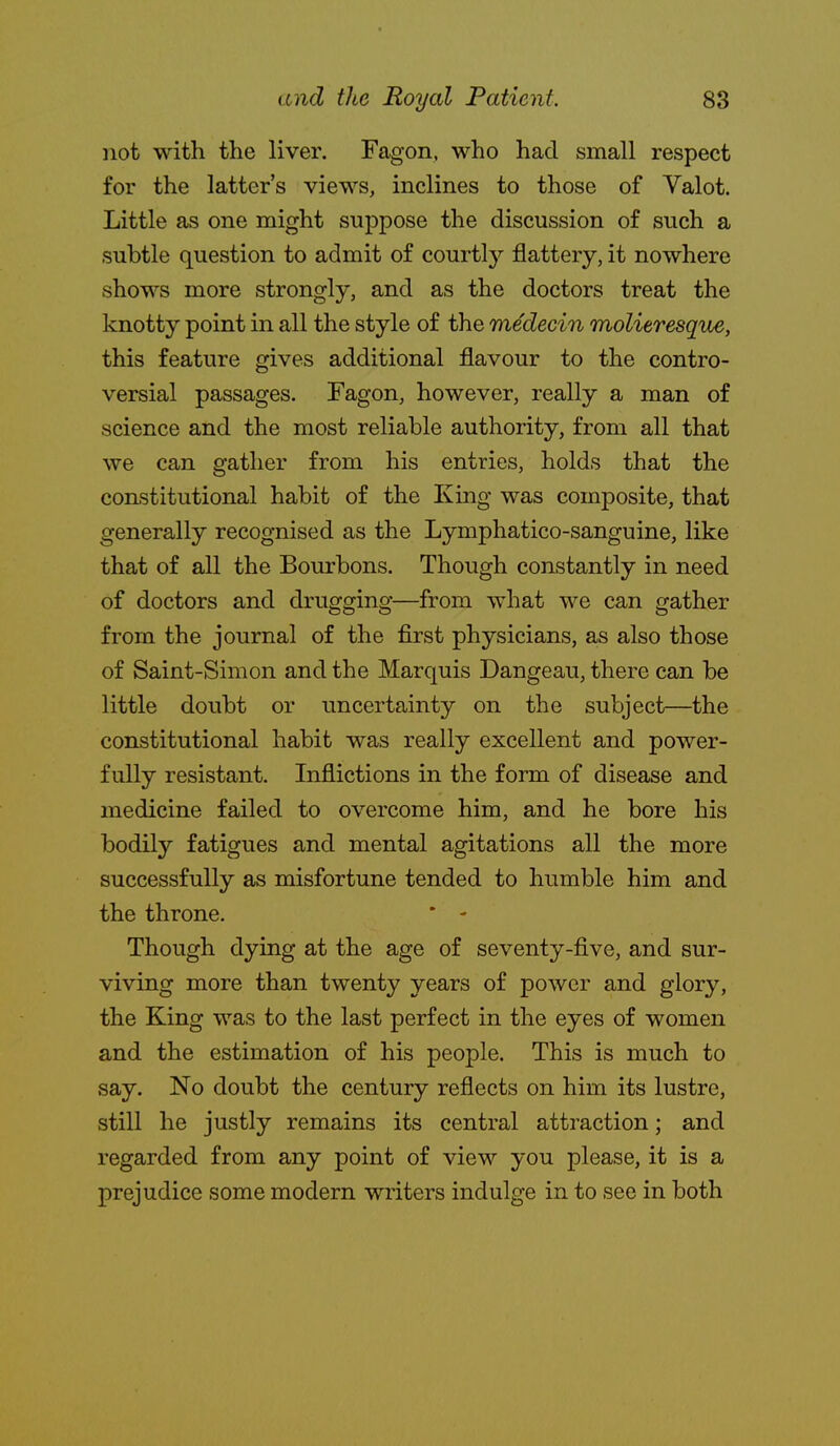 not with the liver. Fagon, who had small respect for the latter's views, inclines to those of Yalot. Little as one might suppose the discussion of such a subtle question to admit of courtly flattery, it nowhere shows more strongly, and as the doctors treat the knotty point in all the style of the medecin molitresque, this feature gives additional flavour to the contro- versial passages. Fagon, however, really a man of science and the most reliable authority, from all that we can gather from his entries, holds that the constitutional habit of the King was composite, that generally recognised as the Lymphatico-sanguine, like that of all the Bourbons. Though constantly in need of doctors and drugging—from what we can gather from the journal of the first physicians, as also those of Saint-Simon and the Marquis Dangeau, there can be little doubt or uncertainty on the subject—the constitutional habit was really excellent and power- fully resistant. Inflictions in the form of disease and medicine failed to overcome him, and he bore his bodily fatigues and mental agitations all the more successfully as misfortune tended to humble him and the throne. * - Though dying at the age of seventy-five, and sur- viving more than twenty years of power and glory, the King was to the last perfect in the eyes of women and the estimation of his people. This is much to say. No doubt the century reflects on him its lustre, still he justly remains its central attraction; and regarded from any point of view you please, it is a prejudice some modern writers indulge in to see in both