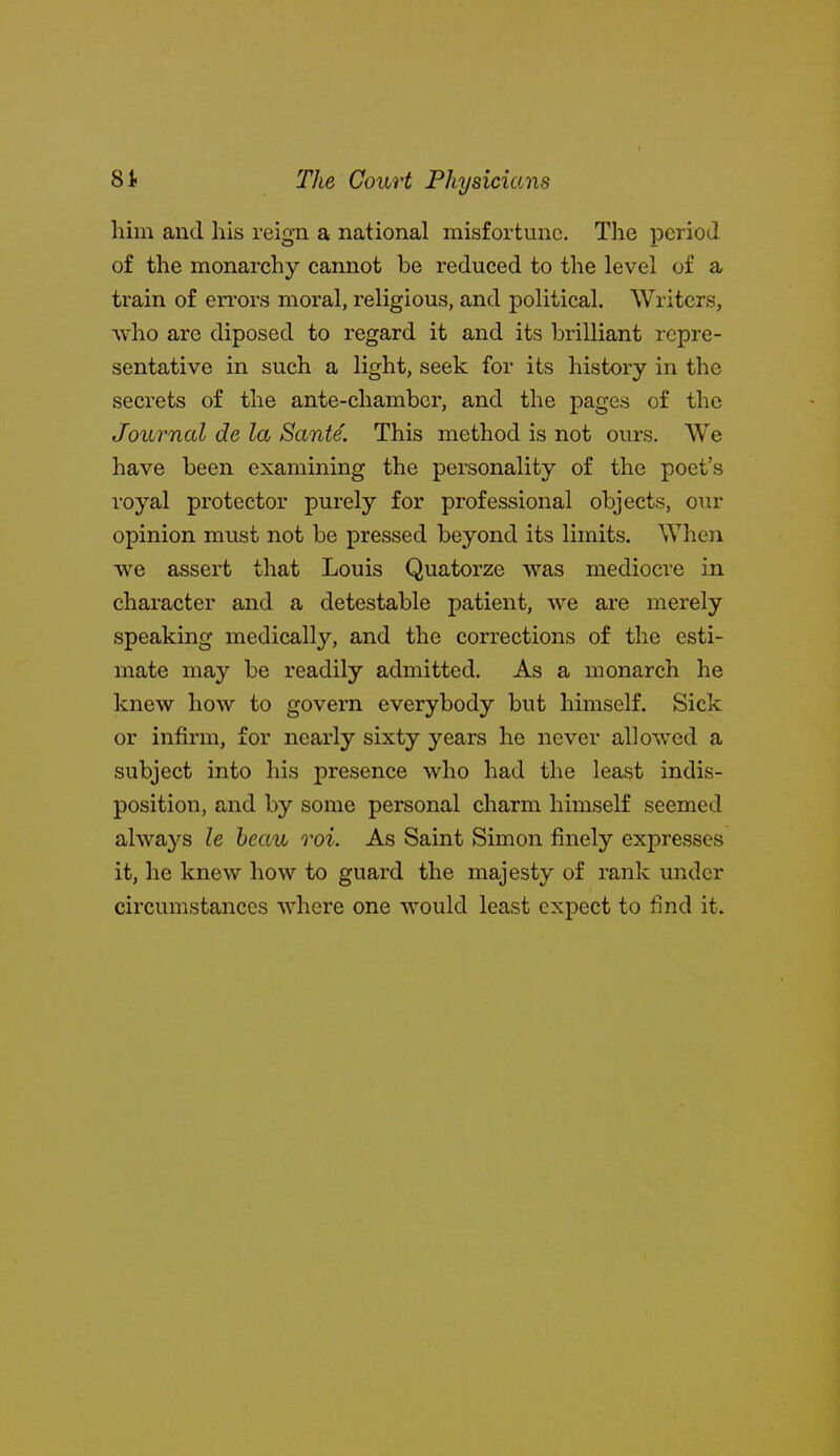 him and his reign a national misfortune. The period of the monarchy cannot be reduced to the level of a train of errors moral, religious, and political. Writers, who are diposed to regard it and its brilliant repre- sentative in such a light, seek for its history in the secrets of the ante-chamber, and the pages of the Journal de la Sante. This method is not ours. We have been examining the personality of the poet's royal protector purely for professional objects, our opinion must not be pressed beyond its limits. When we assert that Louis Quatorze was mediocre in character and a detestable patient, we are merely speaking medically, and the corrections of the esti- mate may be readily admitted. As a monarch he knew how to govern everybody but himself. Sick or infirm, for nearly sixty years he never allowed a subject into his presence who had the least indis- position, and by some personal charm himself seemed always le heau roi. As Saint Simon finely expresses it, he knew how to guard the majesty of rank under circumstances where one would least expect to find it.