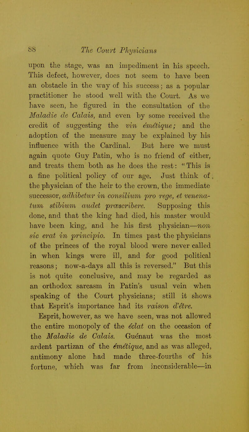 upon the stage, was an impediment in his speech. This defect, however, does not seem to have been an obstacle in the way of his success; as a popular practitioner he stood well with the Court. As we have seen, he figured in the consultation of the Maladie de Calais, and even by some received the credit of suggesting the vin emetique; and the adoption of the measure may be explained by his influence with the Cardinal. But here we must again quote Guy Patin, who is no friend of either, and treats them both as he does the rest:  This is a fine political policy of our age. Just think of. the physician of the heir to the crown, the immediate successor, adhihetur in consilium pro rege, et venena- tuvi stibium audet prcescrihere. Supposing this done, and that the king had died, his master would have been king, and he his first physician—non sic erat in principio. In times past the physicians of the princes of the royal blood were never called in when kings were ill, and for good political reasons; now-a-days all this is reversed. But this is not quite conclusive, and may be regarded as an orthodox sarcasm in Patin's usual vein when speaking of the Court physicians; still it shows that Esprit's importance had its raison d'iire. Esprit, however, as we have seen, was not allowed the entire monopoly of the 4clat on the occasion of the Maladie de Calais. Gudnaut was the most ardent partizan of the Emetique, and as was alleged, antimony alone had made three-fourths of his fortune, which was far from inconsiderable—in