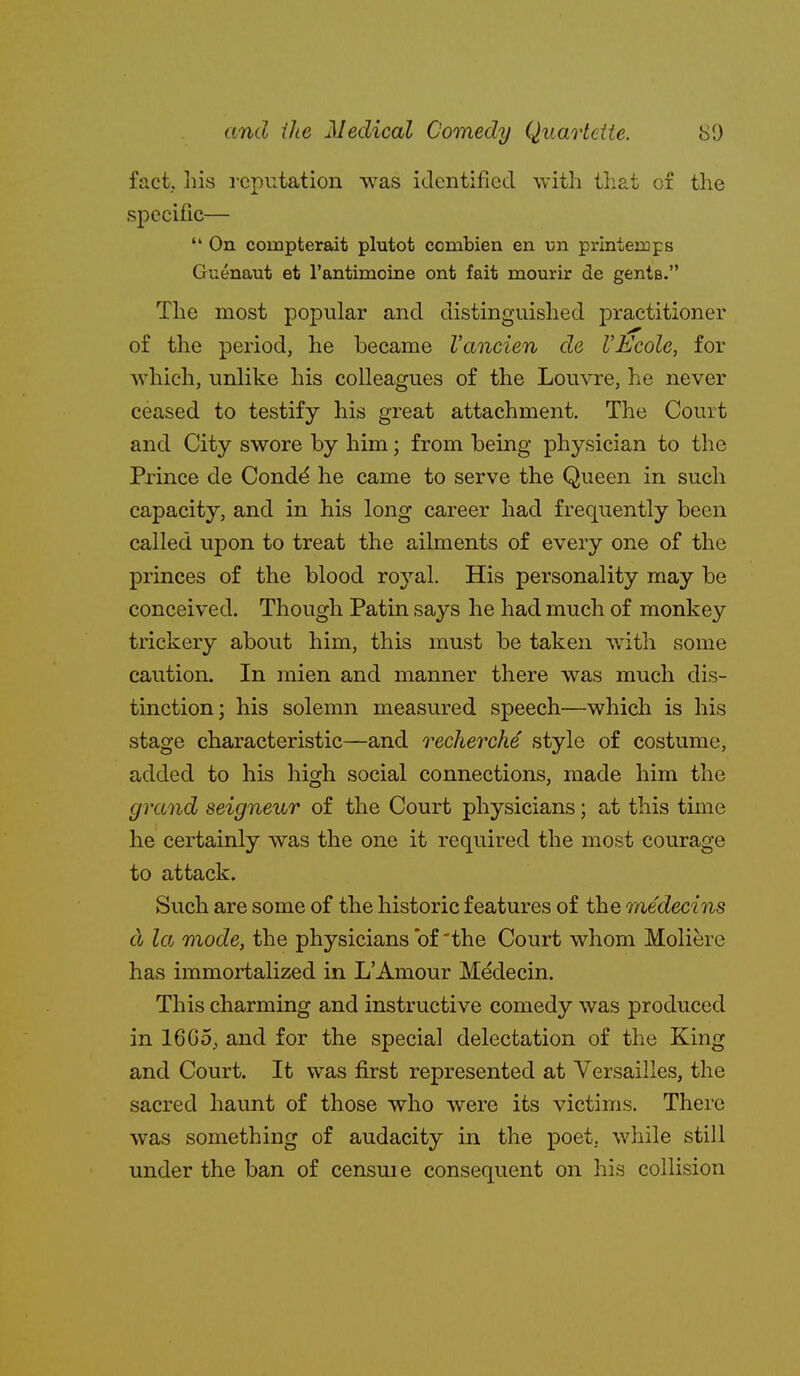 fact, liis reputation Avas identified with tliat o£ the specific—  On compterait plutot combien en un printemps Guenaut et rantimoine ont fait mourir de gents. The most popular and distinguished practitioner of the period, he became I'ancien de VEcole, for which, unlike his colleagues of the Louvre, he never ceased to testify his great attachment. The Court and City swore by him; from being physician to the Prmce de Condd he came to serve the Queen in such capacity, and in his long career had frequently been called upon to treat the ailments of every one of the princes of the blood royal. His personality may be conceived. Though Patin says he had much of monkey trickery about him, this must be taken with some caution. In mien and manner there was much dis- tinction; his solemn measured speech—which is his stage characteristic—and recherche style of costume, added to his high social connections, made him the grand seigneur of the Court physicians; at this time he certainly was the one it required the most courage to attack. Such are some of the historic features of the medecins cl la mode, the physicians of 'the Court whom Moliere has immortalized in L'Amour Medecin. This charming and instructive comedy was produced in 16C5, and for the special delectation of the King and Court. It w^as first represented at Versailles, the sacred haunt of those who were its victims. There was something of audacity in the poet, while still under the ban of censuie consequent on his collision