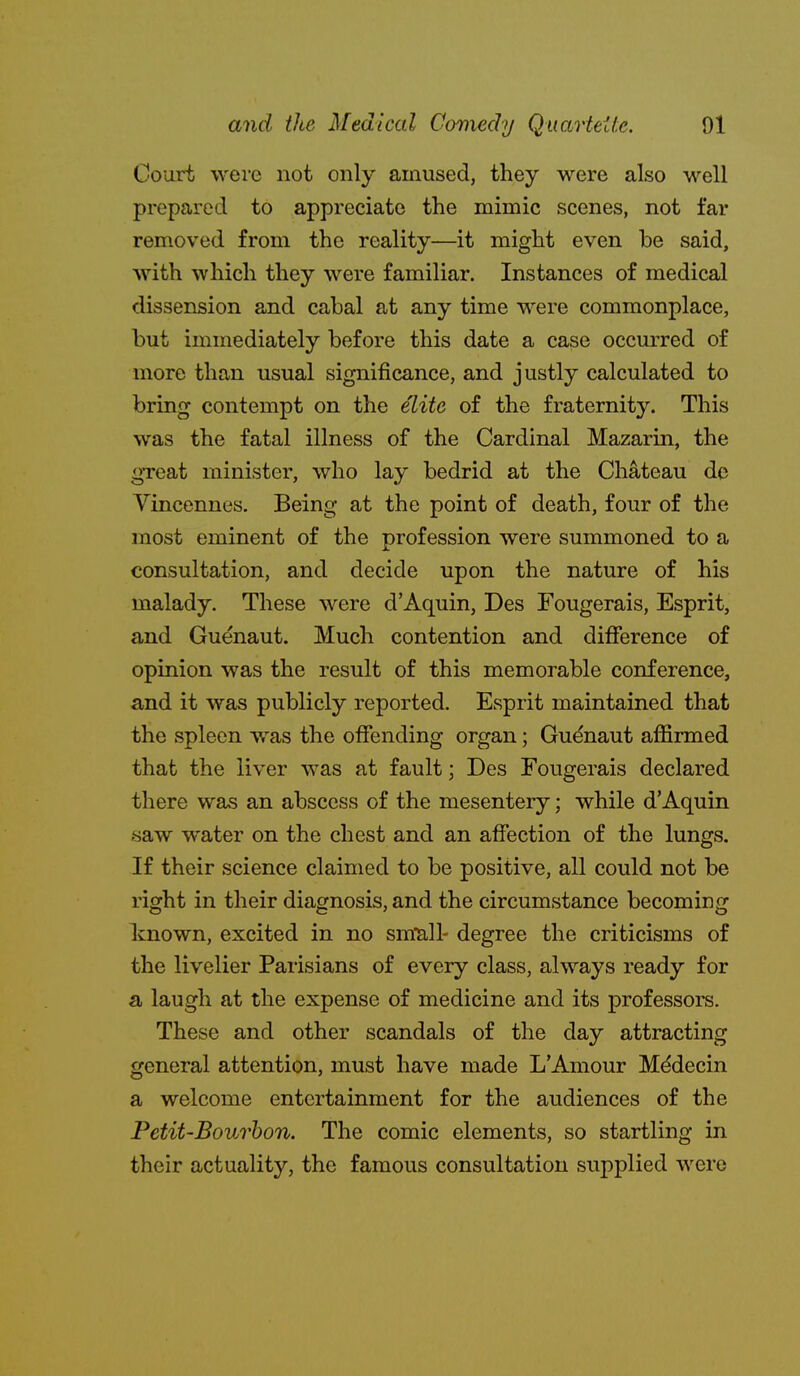 Court were not only amused, they were also well prepared to appreciate the mimic scenes, not far removed from the reality—it might even be said, with which they were familiar. Instances of medical dissension and cabal at any time were commonplace, but immediately before this date a case occurred of more than usual significance, and justly calculated to bring contempt on the elite of the fraternity. This was the fatal illness of the Cardinal Mazarin, the great minister, who lay bedrid at the Chateau de Yincennes. Being at the point of death, four of the most eminent of the profession were summoned to a consultation, and decide upon the nature of his malady. These were d'Aquin, Des Fougerais, Esprit, and Guenaut. Much contention and difference of opinion was the result of this memorable conference, and it was publicly reported. Esprit maintained that the spleen w^as the offending organ; Gudnaut affirmed that the liver was at fault; Des Fougerais declared there was an abscess of the mesentery; while d'Aquin saw water on the chest and an affection of the lungs. If their science claimed to be positive, all could not be right in their diagnosis, and the circumstance becoming known, excited in no small- degree the criticisms of the livelier Parisians of every class, always ready for a laugh at the expense of medicine and its professors. These and other scandals of the day attracting general attention, must have made L'Amour Mddecin a welcome entertainment for the audiences of the Petit-Bourhon. The comic elements, so startling in their actuality, the famous consultation supplied were