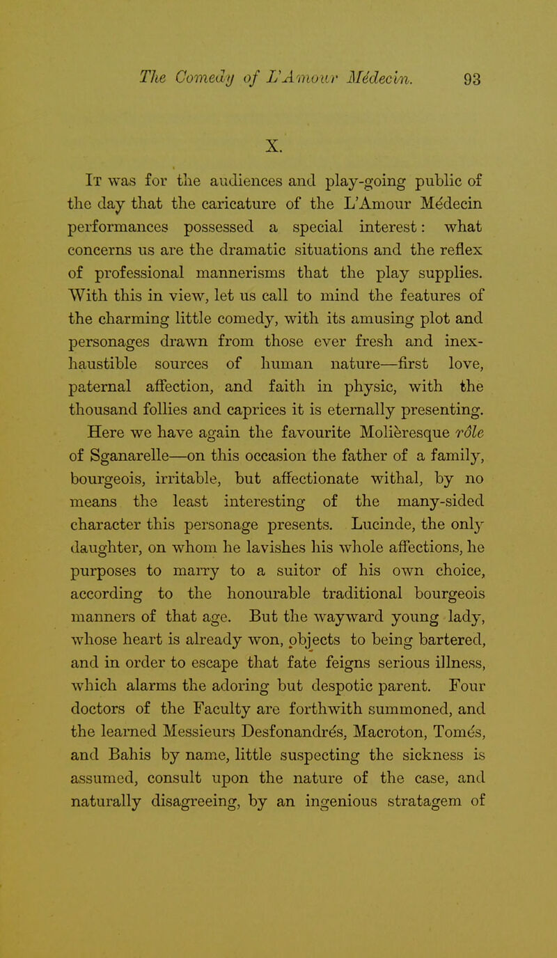 X. It was for the audiences and play-going public of the day that the caricature of the L'Amour M^decin performances possessed a special interest: what concerns us are the dramatic situations and the reflex of professional mannerisms that the play supplies. With this in view, let us call to mind the features of the charming little comedy, with its amusing plot and personages drawn from those ever fresh and inex- haustible sources of human nature—first love, paternal affection, and faith in physic, with the thousand follies and caprices it is eternally presenting. Here we have again the favourite Molieresque rdle of Sganarelle—on this occasion the father of a family, bourgeois, irritable, but affectionate withal, by no means the least interesting of the many-sided character this personage presents. Lucinde, the only daughter, on whom he lavishes his whole affections, he purposes to marry to a suitor of his own choice, according to the honourable traditional bourgeois manners of that age. But the wayward young lady, whose heart is already won, objects to being bartered, and in order to escape that fate feigns serious illness, which alarms the adoring but despotic parent. Four doctors of the Faculty are forthwith summoned, and the learned Messieurs Desfonandrds, Macroton, Tomt^s, and Bahis by name, little suspecting the sickness is assumed, consult upon the nature of the case, and naturally disagreeing, by an ingenious stratagem of