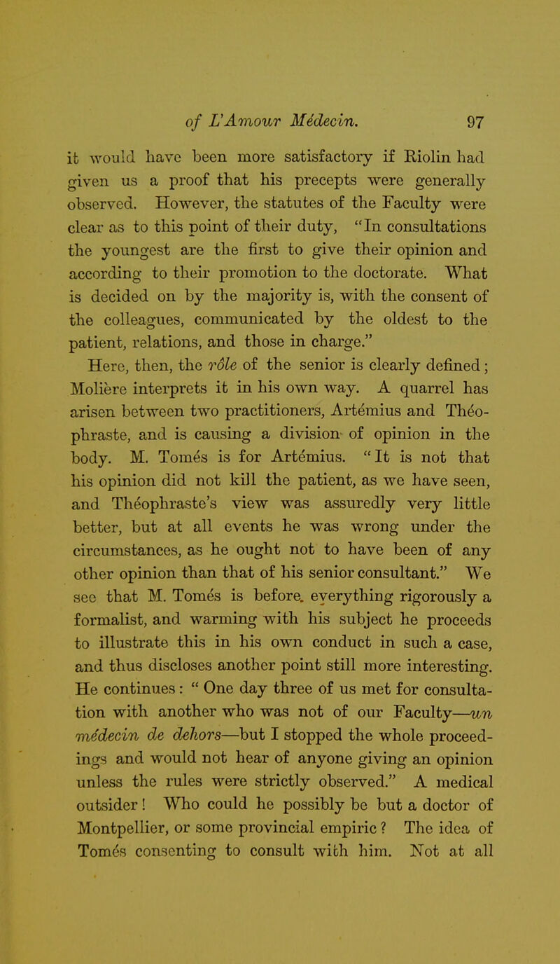 it would have been more satisfactory if Riolin had given us a proof that his precepts were generally observed. However, the statutes of the Faculty were clear as to this point of their duty, In consultations the youngest are the first to give their opinion and according to their promotion to the doctorate. What is decided on by the majority is, with the consent of the colleagues, communicated by the oldest to the patient, relations, and those in charge. Here, then, the role of the senior is clearly defined; Moliere interprets it in his own way. A quarrel has arisen between two practitioners, Artemius and Theo- phraste, and is causing a division of opinion in the body. M. Tomes is for Artemius. It is not that his opinion did not kill the patient, as we have seen, and Theophraste's view was assuredly very little better, but at all events he was wrong under the circumstances, as he ought not to have been of any other opinion than that of his senior consultant. We see that M. Tomes is before, everything rigorously a formalist, and warming with his subject he proceeds to illustrate this in his own conduct in such a case, and thus discloses another point still more interesting. He continues:  One day three of us met for consulta- tion with another who was not of our Faculty—un medecin de dehors—but I stopped the whole proceed- ings and would not hear of anyone giving an opinion unless the rules were strictly observed. A medical outsider! Who could he possibly be but a doctor of Montpellier, or some provincial empiric ? The idea of Tom^s consenting to consult with him. Not at all