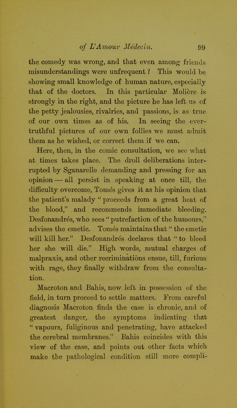 the comedy was wrong, and that even among friends misunderstandings were unfrequent ? This would be showing small knowledge of human nature, especially that of the doctors. In this particular Molit;re is strongly in the right, and the picture he has left us of the petty jealousies, rivalries, and passions, is as true of our own times as of his. In seeing the ever- truthful pictures of our own follies we must admit them as he wished, or correct them if we can. Here, then, in the comic consultation, we see what at times takes place. The droll deliberations inter- rupted by Sganarelle demanding and pressing for an opinion — all persist in speaking at once till, the difficulty overcome, Tomt^s gives it as his opinion that the patient's malady  proceeds from a great heat of the blood, and recommends immediate bleeding. Desfonandr^s, who sees  putrefaction of the humours, advises the emetic. Tomes maintains that  the emetic will kill her. Desf onandres declares that  to bleed her she will die. High words, mutual charges of malpraxis, and other recriminations ensue, till, furious with rage, they finally withdraw from the consulta- tion. Macroton and Bahis, now left in possession of the field, in turn proceed to settle matters. From careful diagnosis Macroton finds the case is chronic, and of greatest danger, the symptoms indicating that  vapours, fuliginous and penetrating, have attacked the cerebral membranes. Bahis coincides with this view of the case, and points out other facts which make the pathological condition still more compli-