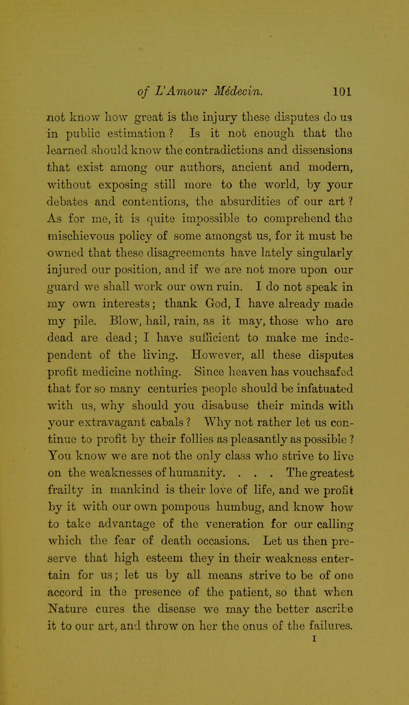 not know how great is the injury these disputes do us in public estimation ? Is it not enough that the learned should know the contradictions and dissensions that exist among our authors, ancient and modem, wdthout exposing still more to the world, by your debates and contentions, the absurdities of our art ? As for me, it is quite impossible to comprehend tho mischievous policy of some amongst us, for it must be owned that these disagreements have lately singularly injured our position, and if we are not more upon our guard we shall work our own ruin. I do not speak in my own interests; thank God, I have already made my pile. Blow, hail, rain, as it may, those who are dead are dead; I have sufiicient to make me inde- pendent of the living. However, all these disputes profit medicine nothing. Since heaven has vouchsafed that for so many centuries people should be infatuated with us, why should you disabuse their minds with your extravagant cabals ? Why not rather let us con- tinue to profit by their follies as pleasantly as possible ? You know we are not the only class who strive to live on the weaknesses of humanity. . . , The greatest frailty in mankind is their love of life, and we profit by it with our own pompous humbug, and know how to take advantage of the veneration for our calling which the fear of death occasions. Let us then pre- serve that high esteem they in their wealaiess enter- tain for us; let us by all means strive to be of one accord in the presence of the patient, so that when Nature cures the disease we may the better ascribe it to our art, and throw on her the onus of the failures. I