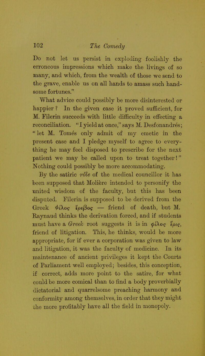 Do not let us persist in exploding foolishly the erroneous impressions which make the livings of so many, and which, from the wealth of those we send to the grave, enable us on all hands to amass such hand- some fortunes. What advice could possibly be more disinterested or happier ? In the given case it proved sufficient, for M. Filerin succeeds with little difficulty in effecting a reconciliation.  I yield at once, says M. Desf onandr^s;  let M. Tom^s only admit of my emetic in the present case and I pledge myself to agree to every- thing he may feel disposed to prescribe for the next patient we may be called upon to treat together! Nothing could possibly be more accommodating. By the satiric rdle of the medical councillor it has been supposed that Molifere intended to personify the united wisdom of the faculty, but this has been disputed. Filerin is supposed to be derived from the Greek <^/Xoc tpi^og — friend of death, but M. Raynaud thinks the derivation forced, and if students must have a Greek root suggests it is in ^/Aoc f/>'c> friend of litigation. This, he thinks, would be more appropriate, for if ever a corporation was given to law and litigation, it was the faculty of medicine. In its maintenance of ancient privileges it kept the Courts of Parliament well employed; besides, this conception, if correct, adds more point to the satire, for what could be more comical than to find a body proverbially dictatorial and quarrelsome preaching harmony and conformity among themselves, in order that they might the more profitably have all the field in monopoly.