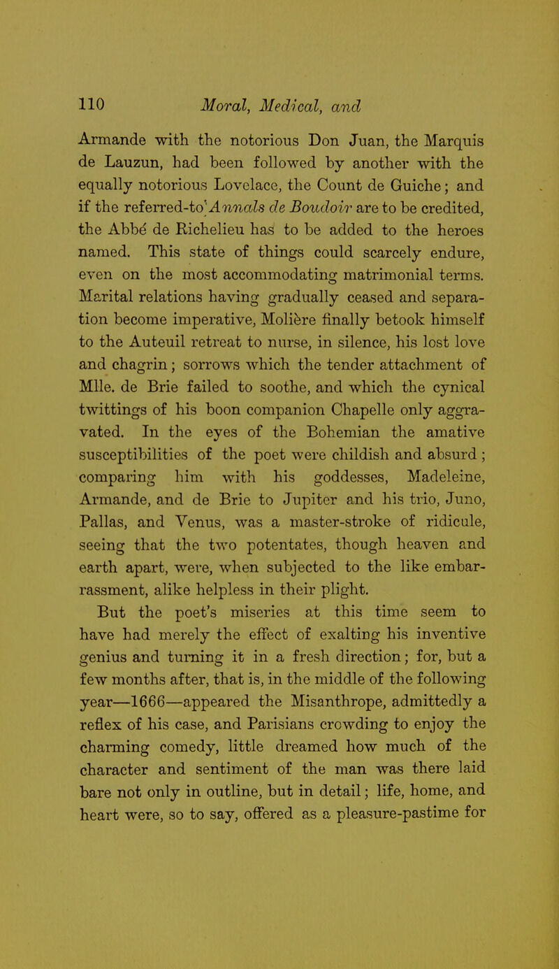 Armande with the notorious Don Juan, the Marquis de Lauzun, had been folloM'-ed by another with the equally notorious Lovelace, the Count de Guiche; and if the referred-toMwTiaZs de Boudoir are to be credited, the Abb^ de Richelieu has to be added to the heroes named. This state of things could scarcely endure, even on the most accommodatincr matrimonial terms. Marital relations having gradually ceased and separa- tion become imperative, Moliere finally betook himself to the Auteuil retreat to nurse, in silence, his lost love and chagrin; sorrows which the tender attachment of Mile, de Brie failed to soothe, and which the cynical twittings of his boon companion Chapelle only aggra- vated. In the eyes of the Bohemian the amative susceptibilities of the poet were childish and absurd ; comparing him with his goddesses, Madeleine, Armande, and de Brie to Jupiter and his trio, Juno, Pallas, and Venus, was a master-stroke of ridicule, seeing that the two potentates, though heaven and earth apart, were, when subjected to the like embar- rassment, alike helpless in their plight. But the poet's miseries at this time seem to have had merely the effect of exalting his inventive genius and turning it in a fresh direction; for, but a few months after, that is, in the middle of the following year—1666—appeared the Misanthrope, admittedly a reflex of his case, and Parisians crowding to enjoy the charming comedy, little dreamed how much of the character and sentiment of the man was there laid bare not only in outline, but in detail; life, home, and heart were, so to say, offered as a pleasure-pastime for