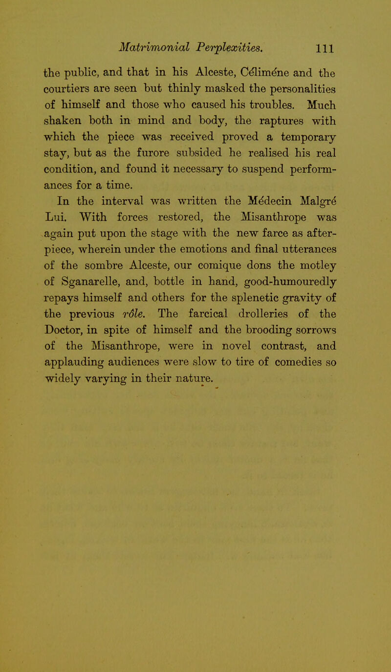 the public, and that in his Alceste, C^im^ne and the courtiers are seen but thinly masked the personalities of himseK and those who caused his troubles. Much shaken both in mind and body, the raptures with which the piece was received proved a temporary stay, but as the furore subsided he realised his real condition, and found it necessary to suspend perform- ances for a time. In the interval was written the Mddecin Malgre Lui. With forces restored, the Misanthrope was again put upon the stage with the new farce as after- piece, wherein under the emotions and final utterances of the sombre Alceste, our comique dons the motley of Sganarelle, and, bottle in hand, good-humouredly repays himself and others for the splenetic gravity of the previous rdle. The farcical drolleries of the Doctor, in spite of himself and the brooding sorrows of the Misanthrope, were in novel contrast, and applauding audiences were slow to tire of comedies so widely varying in their nature.