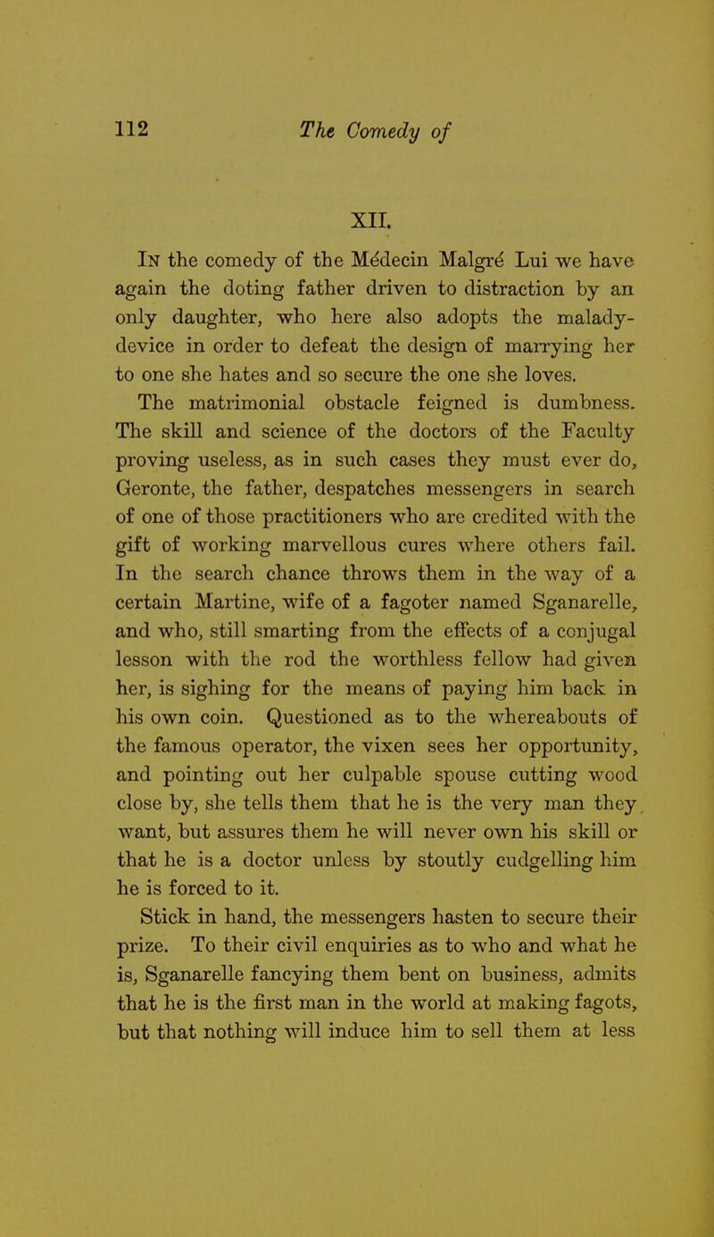 XII. In the comedy of the M^decin Malgrd Lui we have again the doting father driven to distraction by an only daughter, who here also adopts the malady- device in order to defeat the design of marrying her to one she hates and so secure the one she loves. The matrimonial obstacle feigned is dumbness. The skill and science of the doctors of the Faculty proving useless, as in such cases they must ever do, Geronte, the father, despatches messengers in search of one of those practitioners who are credited with the gift of working marvellous cures where others fail. In the search chance throws them in the way of a certain Martine, wife of a fagoter named Sganarelle, and who, still smarting from the effects of a conjugal lesson with the rod the worthless fellow had given her, is sighing for the means of paying him back in his own coin. Questioned as to the whereabouts of the famous operator, the vixen sees her opportunity, and pointing out her culpable spouse cutting wood close by, she tells them that he is the very man they, want, but assures them he will never own his skill or that he is a doctor unless by stoutly cudgelling him he is forced to it. Stick in hand, the messengers hasten to secure their prize. To their civil enquiries as to who and what he is, Sganarelle fancying them bent on business, admits that he is the first man in the world at making fagots, but that nothing will induce him to sell them at less