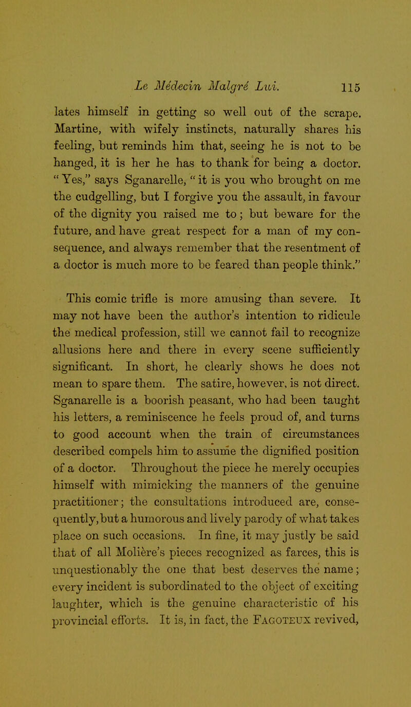 lates himself in getting so well out of the scrape. Martine, with wifely instincts, naturally shares his feeling, but reminds him that, seeing he is not to be hanged, it is her he has to thank for being a doctor.  Yes. says Sganarelle,  it is you who brought on me the cudgelling, but I forgive you the assault, in favour of the dignity you raised me to; but beware for the future, and have great respect for a man of my con- sequence, and always remember that the resentment of a doctor is much more to be feared than people think. This comic trifle is more amusing than severe. It may not have been the author's intention to ridicule the medical profession, still we cannot fail to recognize allusions here and there in every scene sufficiently significant. In short, he clearly shows he does not mean to spare them. The satire, however, is not direct. Sganarelle is a boorish peasant, who had been taught his letters, a reminiscence he feels proud of, and turns to good account when the train of circumstances described compels him to assume the dignified position of a doctor. Throughout the piece he merely occupies himself with mimicking the manners of the genuine j)ractitioner; the consultations introduced are, conse- quently, but a humorous and lively parody of what takes place on such occasions. In fine, it may justly be said that of all Moliere's pieces recognized as farces, this is unquestionably the one that best deserves the name; every incident is subordinated to the object of exciting laughter, which is the genuine characteristic of his provincial efforts. It is, in fact, the Fagoteux revived.