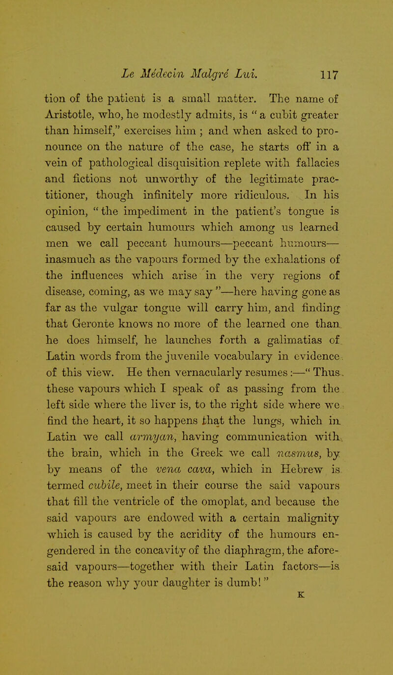 tion of the patient is a small matter. The name of ^Vristotle, who, he modestly admits, is  a cubit greater than himself, exercises him ; and when asked to pro- nounce on the nature of the case, he starts oft* in a vein of pathological disquisition replete with fallacies and fictions not unworthy of the legitimate prac- titioner, though infinitely more ridiculous. In his opinion, the impediment in the patient's tongue is caused by certain humours which among us learned men we call peccant humours—peccant humours— inasmuch as the vapours formed by the exhalations of the influences which arise in the very regions of disease, coming, as we may say —here having gone as far as the vulgar tongue will carry him, and finding that Geronte knows no more of the learned one than, he does himself, he launches forth a galimatias of. Latin words from the juvenile vocabulary in evidence , of this view. He then vernacularly resumes:— Thus. these vapours which I speak of as passing from the. left side where the liver is, to the right side where we: find the heart, it so happens that the lungs, which in Latin we call armyan, having communication with, the brain, which in the Greek Ave call Vcasmus, by by means of the vena cava, which in Hebrew is termed cuhile, meet in their course the said vapours that fill the ventricle of the omoplat, and because the said vapours are endowed with a certain malignity which is caused by the acridity of the humours en- gendered in the concavity of the diaphragm, the afore- said vapours—together with their Latin factors—is the reason why your daughter is dumb!  K