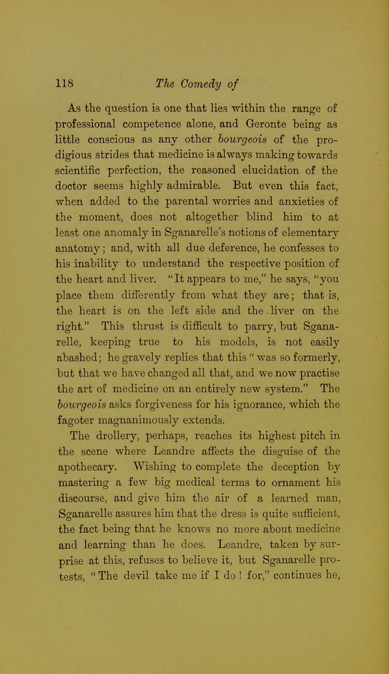 As the question is one that lies mthin the range of professional competence alone, and Geronte being as little conscious as any other bourgeois of the pro- digious strides that medicine is always making towards scientific perfection, the reasoned elucidation of the doctor seems highly admirable. But even this fact, when added to the parental worries and anxieties of the moment, does not altogether blind him to at least one anomaly in Sganarelle's notions of elementary anatomy; and, with all due deference, he confesses to his inability to understand the respective position of the heart and liver. It appears to me, he says, you place them differently from what they are; that is, the heart is on the left side and the . liver on the right. This thrust is difficult to parry, but Sgana- relle, keeping true to his models, is not easily abashed; he gravely replies that this  was so formerly, but that we have changed all that, and we now practise the art of medicine on an entirely new system. The bourgeois asks forgiveness for his ignorance, which the fagoter magnanimously extends. The drollery, perhaps, reaches its highest pitch in the scene where Leandre affects the disguise of the apothecary. Wishing to complete the deception by mastering a few big medical terms to ornament his discourse, and give him the air of a learned man, Sganarelle assures him that the dress is quite sufficient, the fact being that he knows no more about medicine and learning than he does. Leandre, taken by sur- prise at this, refuses to believe it, but Sganarelle pro- tests,  The devil take me if I do ! for, continues he,