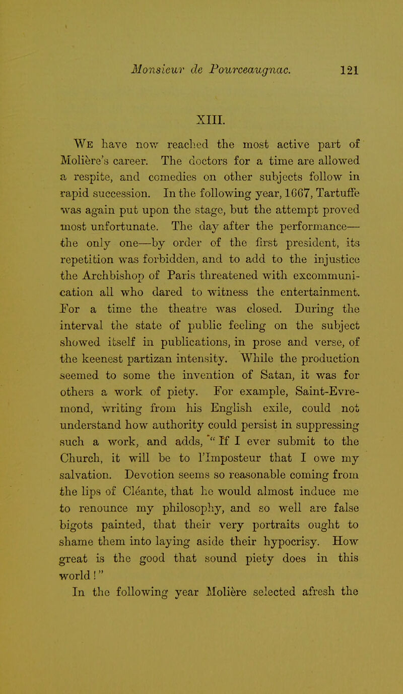 XIII. We have nov,'- reached the most active part of Moli^re's career. The doctors for a time are allowed a respite, and comedies on other subjects follow in rapid succession. In the following year, 1C67, Tartuffe was again put upon the stage, but the attempt proved most unfortunate. The day after the performance— the only one—by order of the first president, its repetition was forbidden, and to add to the injustice the Archbishop of Paris threatened with excommuni- cation all who dared to witness the entertainment. For a time the theatre was closed. During the interval the state of public feeling on the subject showed itself in publications, in prose and verse, of the keenest partizan intensity. While the production seemed to some the invention of Satan, it was for others a work of piety. For example, Saint-Evre- mond, writing from his English exile, could not understand how authority could persist in suppressing such a work, and adds, If I ever submit to the Church, it will be to I'lmposteur that I owe my salvation. Devotion seems so reasonable coming from the lips of Cleante, that he would almost induce me to renounce my philosophy, and so well are false bigots painted, that their very portraits ought to shame them into laying aside their hypocrisy. How great is the good that sound piety does in this world! In the following year Moliere selected afresh the