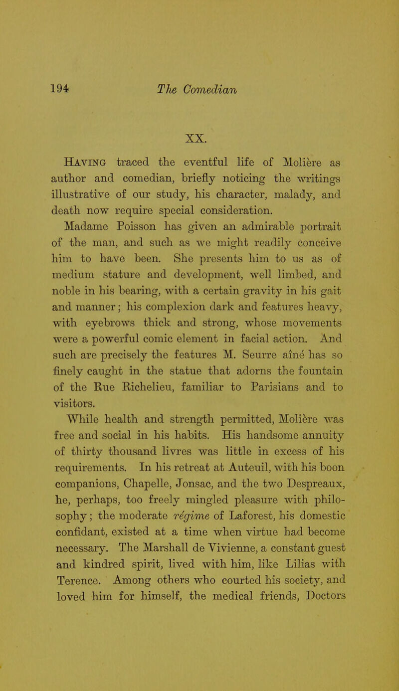 XX. Having traced the eventful life of Moliere as author and comedian, briefly noticing the writings illustrative of our study, his character, malady, and death now require special consideration. Madame Poisson has given an admirable portrait of the man, and such as we might readily conceive him to have been. She presents him to us as of medium stature and development, well limbed, and noble in his bearing, with a certain gravity in his gait and manner; his complexion dark and features heavy, with eyebrows thick and strong, whose movements were a powerful comic element in facial action. And such are precisely the features M. Seurre aine has so finely caught in the statue that adorns the fountain of the Rue Richelieu, familiar to Parisians and to visitors. While health and strength permitted, Moliere was free and social in his habits. His handsome annuity of thirty thousand livres was little in excess of his requirements. In his retreat at Auteuil, with his boon companions, Chapelle, Jonsac, and the two Despreaux, he, perhaps, too freely mingled pleasure with philo- sophy ; the moderate regime of Laforest, his domestic confidant, existed at a time when virtue had become necessary. The Marshall de Vivienne, a constant guest and kindred spirit, lived with him, like Lilias with Terence. Among others who courted his society, and loved him for himself, the medical friends, Doctors