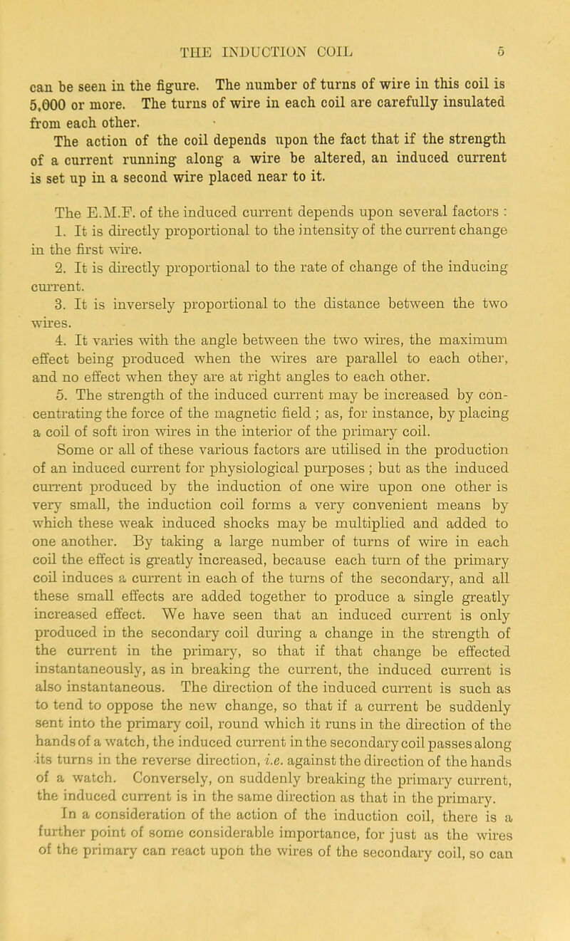 can be seen in the figure. The number of turns of wire in this coil is 5,000 or more. The turns of wire in each coil are carefully insulated from each other. The action of the coil depends upon the fact that if the strength of a current running along a wire be altered, an induced current is set up in a second wire placed near to it. The E.M.F. of the induced current depends upon several factors : 1. It is directly proportional to the intensity of the current change in the first wire. 2. It is directly proportional to the rate of change of the inducing current. 3. It is inversely proportional to the distance between the two wires. 4. It varies with the angle between the two wires, the maximum effect being produced when the wires are parallel to each other, and no effect when they are at right angles to each other. 5. The strength of the induced current may be increased by con- centrating the force of the magnetic field ; as, for instance, by placing a coil of soft iron wires in the interior of the primary coil. Some or all of these various factors are utilised in the production of an induced current for physiological purposes ; but as the induced current produced by the induction of one wire upon one other is very small, the induction coil forms a very convenient means by which these weak induced shocks may be multiplied and added to one another. By taking a large number of turns of wire in each coil the effect is greatly increased, because each turn of the primary coil induces a current in each of the turns of the secondary, and all these small effects are added together to produce a single greatly increased effect. We have seen that an induced current is only produced in the secondary coil during a change in the strength of the current in the primary, so that if that change be effected instantaneously, as in breaking the current, the induced current is also instantaneous. The direction of the induced current is such as to tend to oppose the new change, so that if a current be suddenly sent into the primary coil, round which it runs in the direction of the hands of a watch, the induced current in the secondary coil passes along its turns in the reverse direction, i.e. against the direction of the hands of a watch. Conversely, on suddenly breaking the primary current, the induced current is in the same direction as that in the primary. In a consideration of the action of the induction coil, there is a further point of some considerable importance, for just as the wires of the primary can react upon the wires of the secondary coil, so can