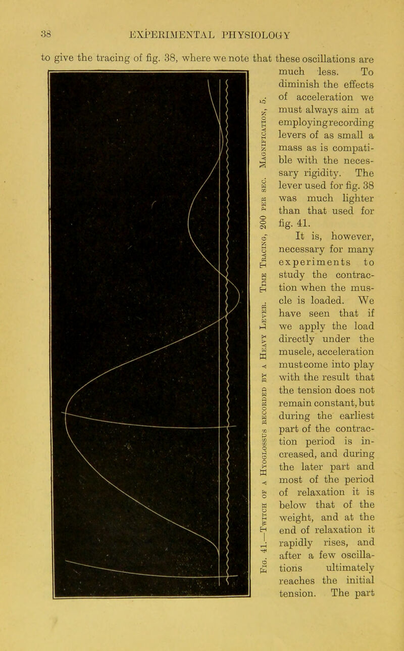 to give the tracing of fig. 38, where we note that these oscillations are much less. To diminish the effects ^ of acceleration we must always aim at § employing recording S levers of as small a z mass as is compati- 43 ble with the neces- sary rigidity. The | lever used for fig. 38 « was much hghter * than that used for 1 % 41. a z o < « H « H > w X > H m X ffl « w a « o o w « o a a o x m o W o H t-i s H a £ It is, however, necessary for many experiments to study the contrac- tion when the mus- cle is loaded. We have seen that if we apply the load directly under the muscle, acceleration must come into play with the result that the tension does not remain constant, but during the earliest part of the contrac- tion period is in- creased, and during the later part and most of the period of relaxation it is below that of the weight, and at the end of relaxation it rapidly rises, and after a few oscilla- tions ultimately reaches the initial tension. The part