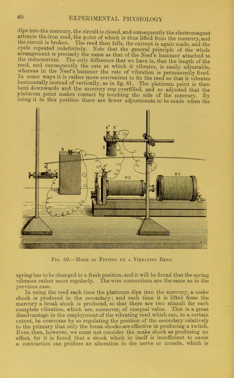 €0 dips into the mercury, the circuit is closed, and consequently the electromagnet attracts the Iron reed, the point of which is thus lifted from the mercury, and the circuit is broken. The reed then falls, the current is again made, and the cycle repeated indefinitely. Note that the general principle of the whole arrangement is precisely the same as that of the Neef’s hammer attached to the mductorium. The only difference that we have is, that the length of the leed, and consequently the rate at which it vibrates, is easily adjustable, whereas in the Neefs hammer the rate of vibration is permanently fixed. In some ways it is rather more convenient to fix the reed so that it vibrates horizontally instead of vertically, as in fig. 61. The platinum point is then bent downwards and the mercury cup overfilled, and so adjusted that the platinum point makes contact by touching the side of the mercury. By using it in this position there are fewer adjustments to be made when the Fig. 60.—Mode op Fitting up a Vibrating Reed. spring has to be changed to a fresh position, and it will be found that the spring vibrates rather more regularly. The wire connections are the same as in the previous case. In using the reed each time the platinum dips into the mercury, a make shock is produced in the secondary; and each time it is lifted from the mercury a break shock is produced, so that there are two stimuli for each complete vibration, which are, moreover, of unequal value. This is a great disadvantage in the employment of the vibrating reed which can, to a certain extent, be overcome by so regulating the position of the secondary relatively to the primary that only the break shocks are effective in producing a twitch. Even then, however, we must not consider the make shock as producing no effect, for it is foimd that a shock which in itself is insufficient to cause n contraction can produce an alteration in the nerve or muscle, which is