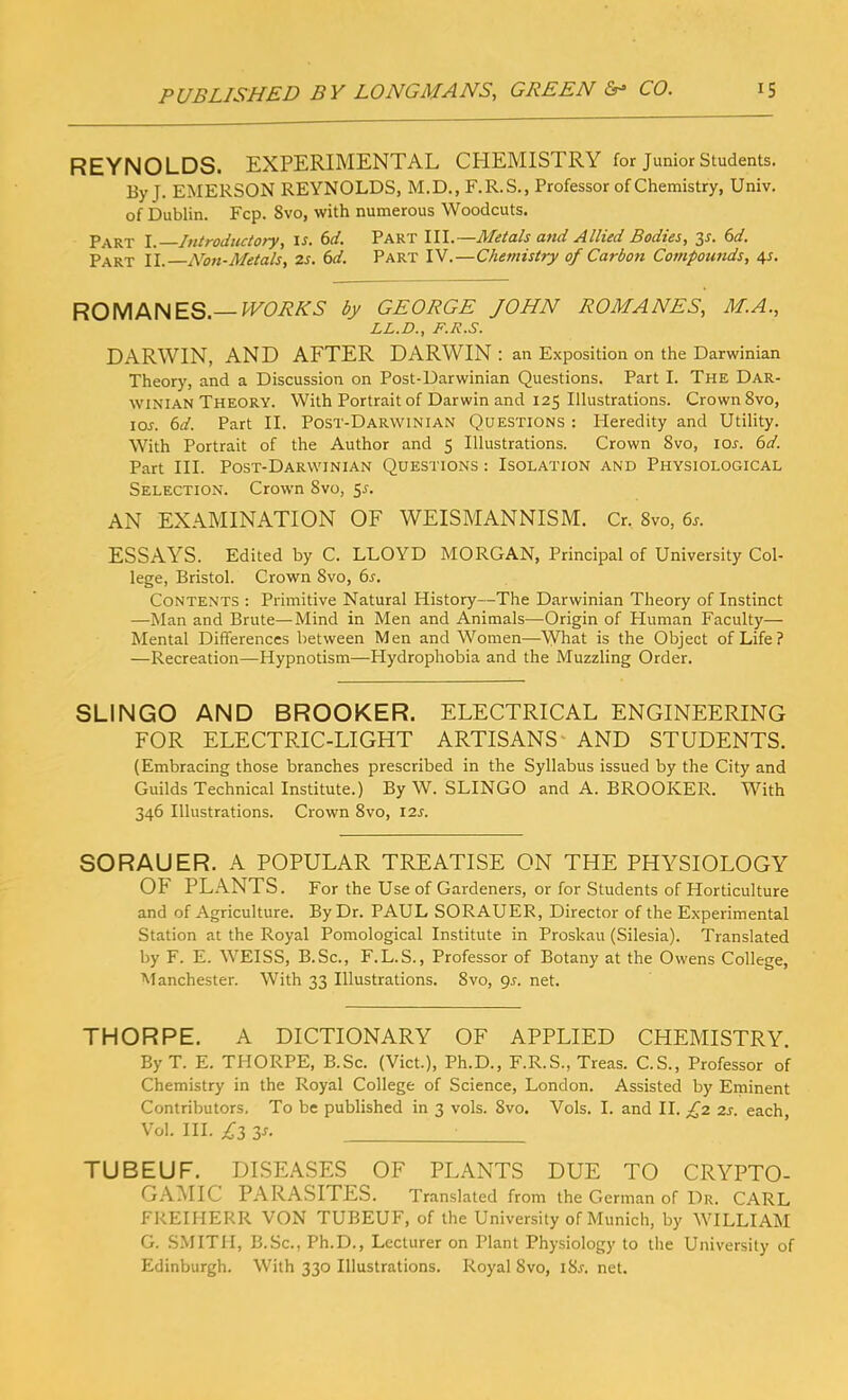 REYNOLDS. EXPERIMENTAL CHEMISTRY for Junior Students. By J. EMERSON REYNOLDS, M.D., F.R.S., Professor of Chemistry, Univ. of Dublin. Fcp. Svo, with numerous Woodcuts. Part l.—Introductory, is. 6d. Part III.—Metals and Allied Bodies, 3s. 6d. Part II. Non-Metals, zs. 6d. Part IV.—Chemistry of Carbon Compounds, 4s. ROMANES.— WORKS by GEORGE JOHN ROMANES, M.A., LL.D., F.R.S. DARWIN, AND AFTER DARWIN : an Exposition on the Darwinian Theory, and a Discussion on Post-Darwinian Questions. Part I. The Dar- winian Theory. With Portrait of Darwin and 125 Illustrations. Crown 8vo, ioj. 6d. Part II. Post-Darwinian Questions : Heredity and Utility. With Portrait of the Author and 5 Illustrations. Crown Svo, ior. 6d. Part III. Post-Darwinian Questions : Isolation and Physiological Selection. Crown Svo, 5s. AN EXAMINATION OF WEISMANNISM. Cr. Svo, 6s. ESSAYS. Edited by C. LLOYD MORGAN, Principal of University Col- lege, Bristol. Crown Svo, 6s. Contents : Primitive Natural History—The Darwinian Theory of Instinct —Man and Brute—Mind in Men and Animals—Origin of Human Faculty— Mental Differences between Men and Women—-What is the Object of Life? —Recreation—Hypnotism—Hydrophobia and the Muzzling Order. SLINGO AND BROOKER. ELECTRICAL ENGINEERING FOR ELECTRIC-LIGHT ARTISANS AND STUDENTS. (Embracing those branches prescribed in the Syllabus issued by the City and Guilds Technical Institute.) By W. SLINGO and A. BROOKER. With 346 Illustrations. Crown 8vo, 12s. SORAUER. A POPULAR TREATISE ON THE PHYSIOLOGY OF PLANTS. For the Use of Gardeners, or for Students of Horticulture and of Agriculture. By Dr. PAUL SORAUER, Director of the Experimental Station at the Royal Pomological Institute in Proskau (Silesia). Translated by F. E. WEISS, B.Sc., F.L.S., Professor of Botany at the Owens College, Manchester. With 33 Illustrations. Svo, 9s. net. THORPE. A DICTIONARY OF APPLIED CHEMISTRY. By T. E. THORPE, B.Sc. (Viet.), Ph.D., F.R.S., Treas. C.S., Professor of Chemistry in the Royal College of Science, London. Assisted by Eminent Contributors. To be published in 3 vols. Svo. Vols. I. and II. £2 2s. each, Vol. III. £3 Zs. TUBEUF. DISEASES OF PLANTS DUE TO CRYPTO- GAMIC PARASITES. Translated from the German of Dr. CARL FREIHERR VON TUBEUF, of the University of Munich, by WILLIAM G. SMITH, B.Sc., Ph.D., Lecturer on Plant Physiology to the University of Edinburgh. With 330 Illustrations. Royal Svo, iSr. net.