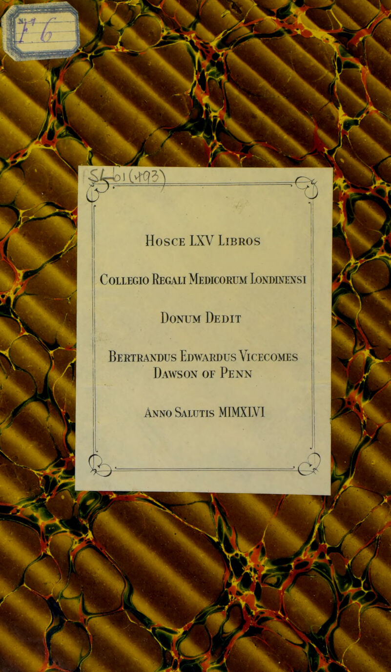 HOSCE LXV LiBROS CoLLEGio Regaii Medicorum Londineî^si DoNUM Dédit Bertraxdus Edwardus Vicecomes Dawson of Penn Anno Salutis MIMXLVl