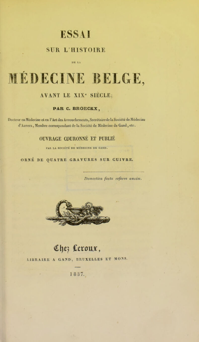 SUR L HISTOIRE MÉDECINE BELGE, AVANT LE XIX- SIÈCLE; PAR C. BROECKX, Docleiir eu Mtidecine et en l'Art des Accoucheinenls, Secrélairedc la Société de ftlédeclne d'Anvers, Membre correspondant de la Société de Médecine de Gand, etc. OUVRAGE COURONNÉ ET PUBLIÉ PAR LA SOCIÉTÉ DE MEDECINE DE OAND. ORNÉ DE QUATRE GRAVURES SUR CUIVRE. Doincxfica faclu referre ausim. €ï}t} itxonx, LIBRAIRE A GAND. BRUXELLES ET MO>S. 1 8'J7.