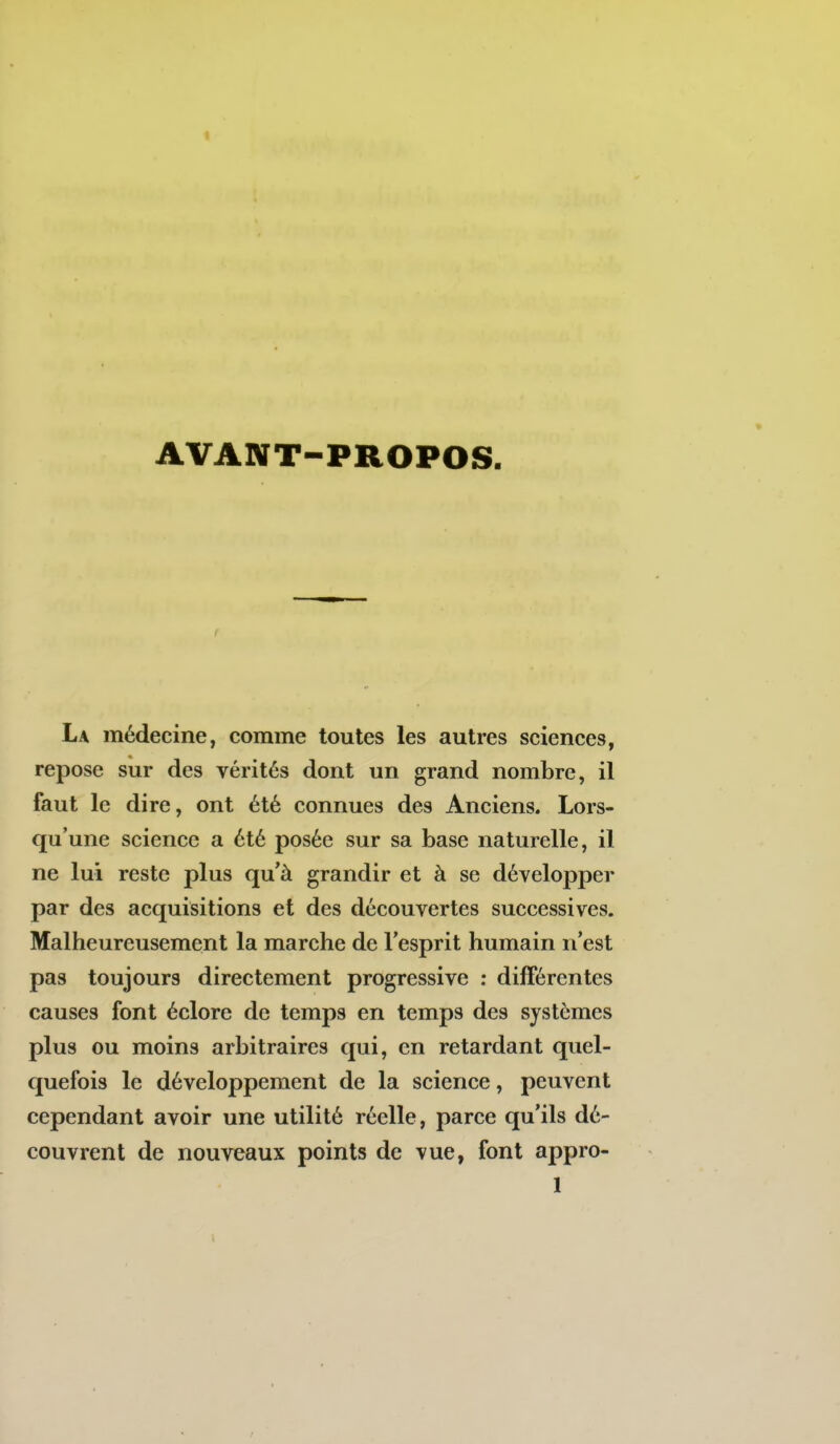 AVANT-PROPOS. La médecine, comme toutes les autres sciences, repose sur des vérités dont un grand nombre, il faut le dire, ont été connues des Anciens. Lors- qu'une science a été posée sur sa base naturelle, il ne lui reste plus qu'à grandir et à se développer par des acquisitions et des découvertes successives. Malheureusement la marche de l'esprit humain n'est pas toujours directement progressive ; différentes causes font éclorc de temps en temps des systèmes plus ou moins arbitraires qui, en retardant quel- quefois le développement de la science, peuvent cependant avoir une utilité réelle, parce qu'ils dé- couvrent de nouveaux points de vue, font appro-